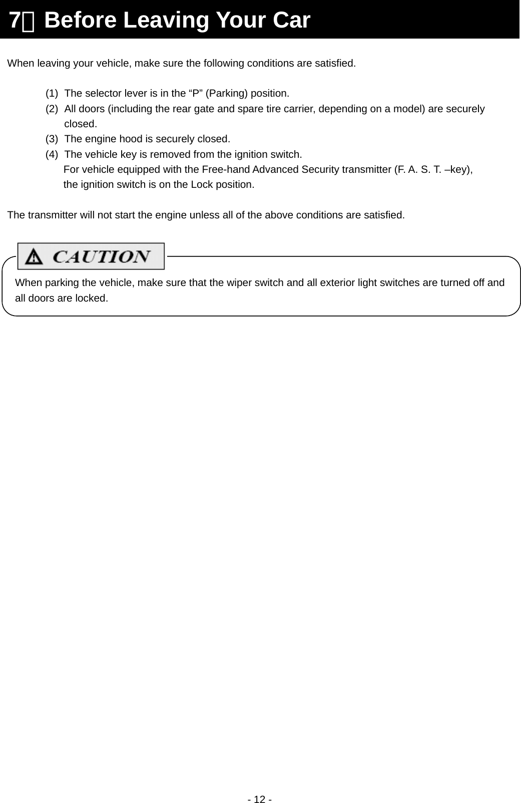  - 12 -                      7．Before Leaving Your Car When leaving your vehicle, make sure the following conditions are satisfied.  (1)  The selector lever is in the “P” (Parking) position. (2)  All doors (including the rear gate and spare tire carrier, depending on a model) are securely closed. (3)  The engine hood is securely closed. (4)  The vehicle key is removed from the ignition switch.   For vehicle equipped with the Free-hand Advanced Security transmitter (F. A. S. T. –key), the ignition switch is on the Lock position.  The transmitter will not start the engine unless all of the above conditions are satisfied. When parking the vehicle, make sure that the wiper switch and all exterior light switches are turned off and all doors are locked. 