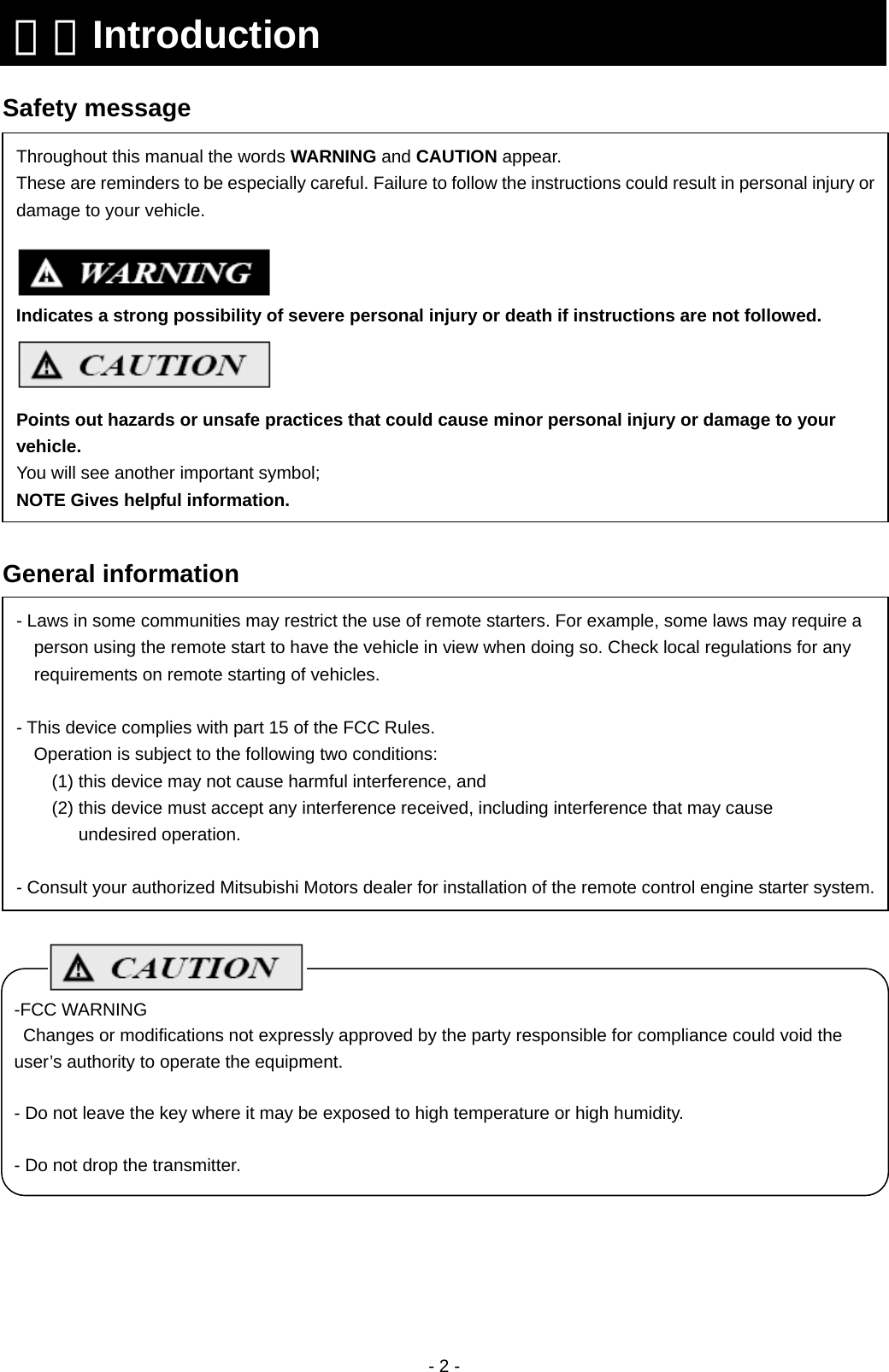  - 2 -    Safety message                 General information                          １．Introduction Throughout this manual the words WARNING and CAUTION appear. These are reminders to be especially careful. Failure to follow the instructions could result in personal injury or damage to your vehicle.   Indicates a strong possibility of severe personal injury or death if instructions are not followed.  Points out hazards or unsafe practices that could cause minor personal injury or damage to your vehicle. You will see another important symbol; NOTE Gives helpful information. - Laws in some communities may restrict the use of remote starters. For example, some laws may require a person using the remote start to have the vehicle in view when doing so. Check local regulations for any requirements on remote starting of vehicles.  - This device complies with part 15 of the FCC Rules.   Operation is subject to the following two conditions: (1) this device may not cause harmful interference, and (2) this device must accept any interference received, including interference that may cause   undesired operation.  - Consult your authorized Mitsubishi Motors dealer for installation of the remote control engine starter system.-FCC WARNING Changes or modifications not expressly approved by the party responsible for compliance could void the user’s authority to operate the equipment.  - Do not leave the key where it may be exposed to high temperature or high humidity.  - Do not drop the transmitter. 