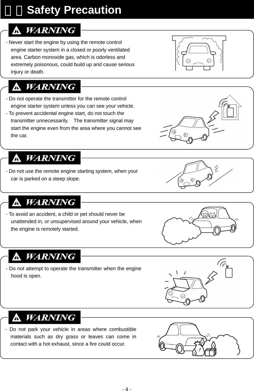  - 4 -                                                   ３．Safety Precaution - Never start the engine by using the remote control engine starter system in a closed or poorly ventilated area. Carbon monoxide gas, which is odorless and extremely poisonous, could build up and cause serious injury or death. - Do not operate the transmitter for the remote control engine starter system unless you can see your vehicle. - To prevent accidental engine start, do not touch the transmitter unnecessarily.    The transmitter signal may start the engine even from the area where you cannot see the car. - Do not attempt to operate the transmitter when the engine hood is open. - Do not park your vehicle in areas where combustible materials such as dry grass or leaves can come in contact with a hot exhaust, since a fire could occur. - Do not use the remote engine starting system, when your car is parked on a steep slope. - To avoid an accident, a child or pet should never be unattended in, or unsupervised around your vehicle, when the engine is remotely started.  