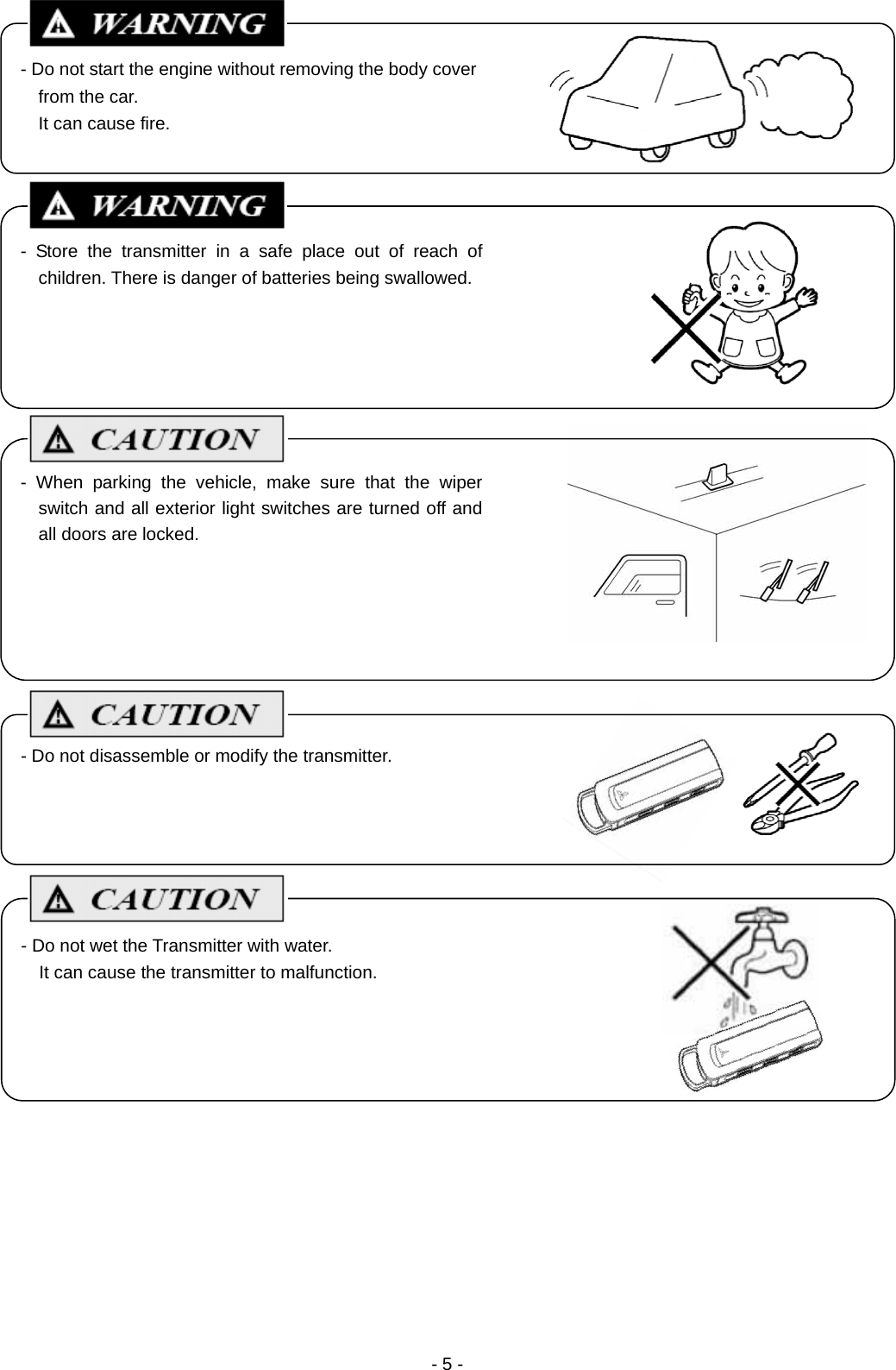  - 5 -                                            - Do not start the engine without removing the body cover from the car. It can cause fire. - When parking the vehicle, make sure that the wiper switch and all exterior light switches are turned off and all doors are locked. - Do not disassemble or modify the transmitter. - Store the transmitter in a safe place out of reach of children. There is danger of batteries being swallowed. - Do not wet the Transmitter with water. It can cause the transmitter to malfunction. 