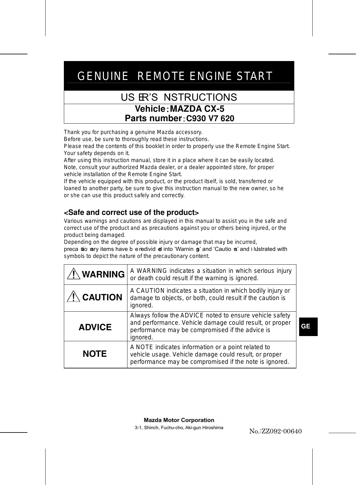 GENUINE REMOTE ENGINE START USERS INSTRUCTIONS Vehicle MAZDA CX-5 Parts number C930 V7 620 Thank you for purchasing a genuine Mazda accessory. Before use, be sure to thoroughly read these instructions. Please read the contents of this booklet in order to properly use the Remote Engine Start. Your safety depends on it. After using this instruction manual, store it in a place where it can be easily located. Note, consult your authorized Mazda dealer, or a dealer appointed store, for proper vehicle installation of the Remote Engine Start. If the vehicle equipped with this product, or the product itself, is sold, transferred or loaned to another party, be sure to give this instruction manual to the new owner, so he or she can use this product safely and correctly. &lt;Safe and correct use of the product&gt; Various warnings and cautions are displayed in this manual to assist you in the safe and correct use of the product and as precautions against you or others being injured, or the product being damaged. Depending on the degree of possible injury or damage that may be incurred, precautionary items have been divided into Warnings and Cautions and illustrated with symbols to depict the nature of the precautionary content. WARNING  A WARNING indicates a situation in which serious injury or death could result if the warning is ignored.  A CAUTION indicates a situation in which bodily injury or damage to objects, or both, could result if the caution is ignored.  Always follow the ADVICE noted to ensure vehicle safety and performance. Vehicle damage could result, or proper performance may be compromised if the advice is ignored.  A NOTE indicates information or a point related to vehicle usage. Vehicle damage could result, or proper performance may be compromised if the note is ignored.   GENo.:ZZ092-00640 