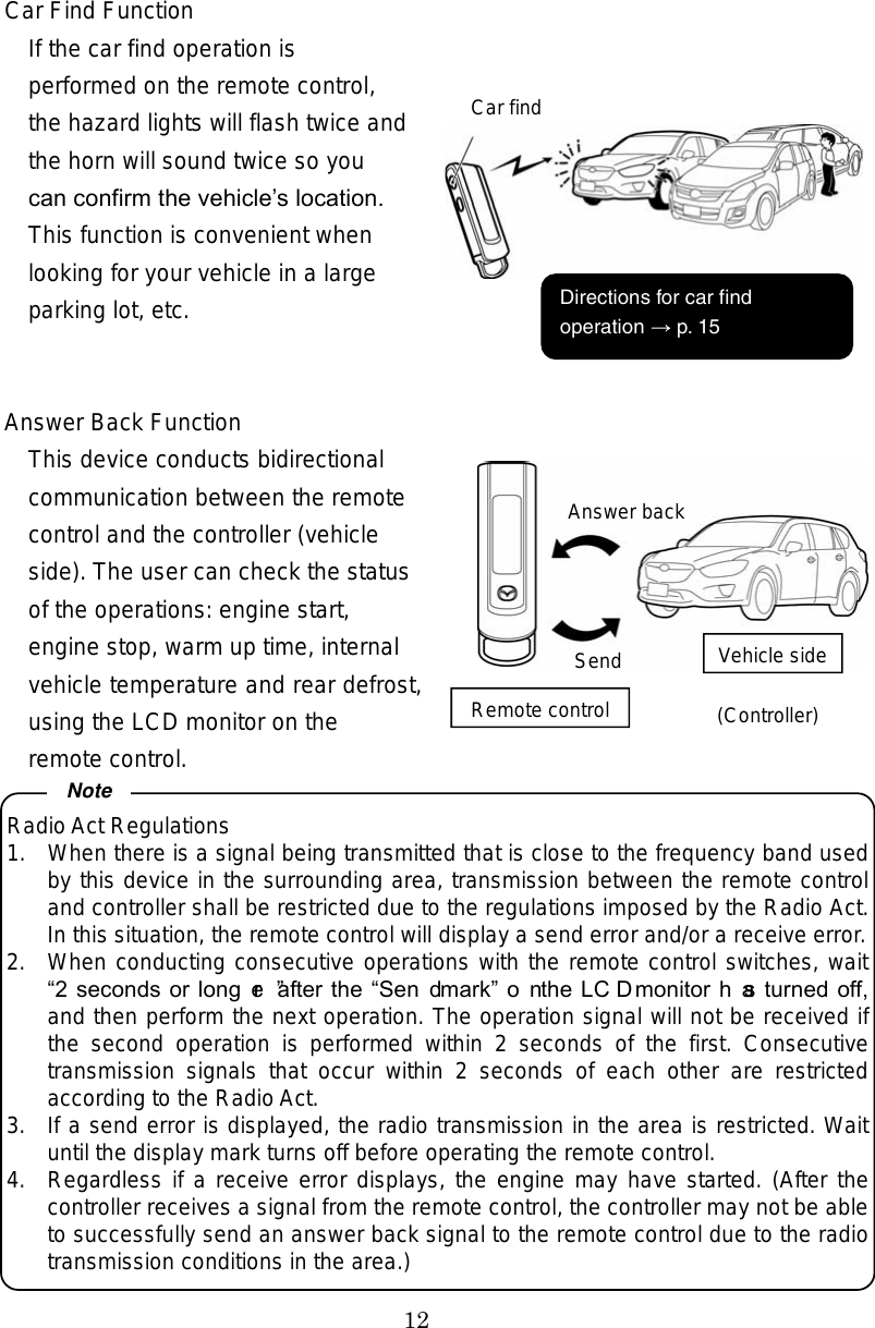 12 Car Find Function If the car find operation is performed on the remote control, the hazard lights will flash twice and the horn will sound twice so you can confirm the vehicles location. This function is convenient when looking for your vehicle in a large parking lot, etc.   Answer Back Function This device conducts bidirectional communication between the remote control and the controller (vehicle side). The user can check the status of the operations: engine start, engine stop, warm up time, internal vehicle temperature and rear defrost, using the LCD monitor on the remote control.  Radio Act Regulations 1.  When there is a signal being transmitted that is close to the frequency band used by this device in the surrounding area, transmission between the remote controland controller shall be restricted due to the regulations imposed by the Radio Act.In this situation, the remote control will display a send error and/or a receive error.2.  When conducting consecutive operations with the remote control switches, wait2 seconds or longer after the Send mark on the LCD monitor has turned off,and then perform the next operation. The operation signal will not be received if the  second  operation  is  performed  within  2  seconds  of  the  first.  Consecutivetransmission  signals  that  occur  within  2  seconds  of  each  other  are  restrictedaccording to the Radio Act. 3.  If a send error is displayed, the radio transmission in the area is restricted. Wait until the display mark turns off before operating the remote control.     4.  Regardless if a receive error displays, the engine may have started. (After thecontroller receives a signal from the remote control, the controller may not be able to successfully send an answer back signal to the remote control due to the radiotransmission conditions in the area.) NoteAnswer backSendRemote controlVehicle side (Controller) Car find  