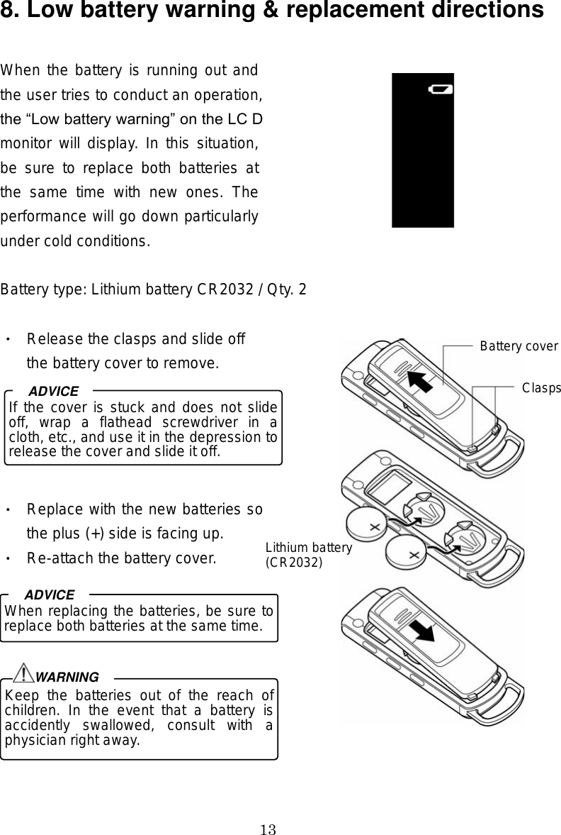 13 8. Low battery warning &amp; replacement directions  When the battery is running out and the user tries to conduct an operation, the Low battery warning on the LCD monitor will display. In this situation, be  sure  to  replace  both  batteries at the  same  time  with  new  ones.  The performance will go down particularly under cold conditions.  Battery type: Lithium battery CR2032 / Qty. 2  Release the clasps and slide off the battery cover to remove. Replace with the new batteries so the plus (+) side is facing up.   Re-attach the battery cover. 9. Basic operations  If the cover is stuck and does not slide off,  wrap  a  flathead  screwdriver  in  a cloth, etc., and use it in the depression to release the cover and slide it off.ADVICE When replacing the batteries, be sure to replace both batteries at the same time. ADVICEKeep  the  batteries  out  of  the  reach  of children.  In  the  event  that  a  battery  is accidently  swallowed,  consult  with  a physician right away. WARNINGBattery coverClasps Lithium battery(CR2032) 