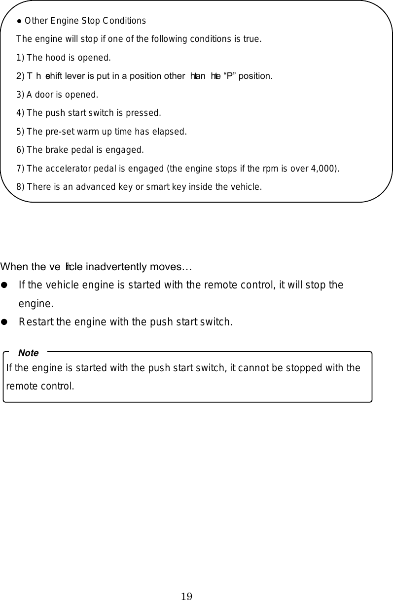 19   When the vehicle inadvertently moves  If the vehicle engine is started with the remote control, it will stop the engine.   Restart the engine with the push start switch.       Other Engine Stop Conditions The engine will stop if one of the following conditions is true. 1) The hood is opened. 2) The shift lever is put in a position other than the P position. 3) A door is opened. 4) The push start switch is pressed. 5) The pre-set warm up time has elapsed. 6) The brake pedal is engaged. 7) The accelerator pedal is engaged (the engine stops if the rpm is over 4,000). 8) There is an advanced key or smart key inside the vehicle.If the engine is started with the push start switch, it cannot be stopped with the remote control. Note