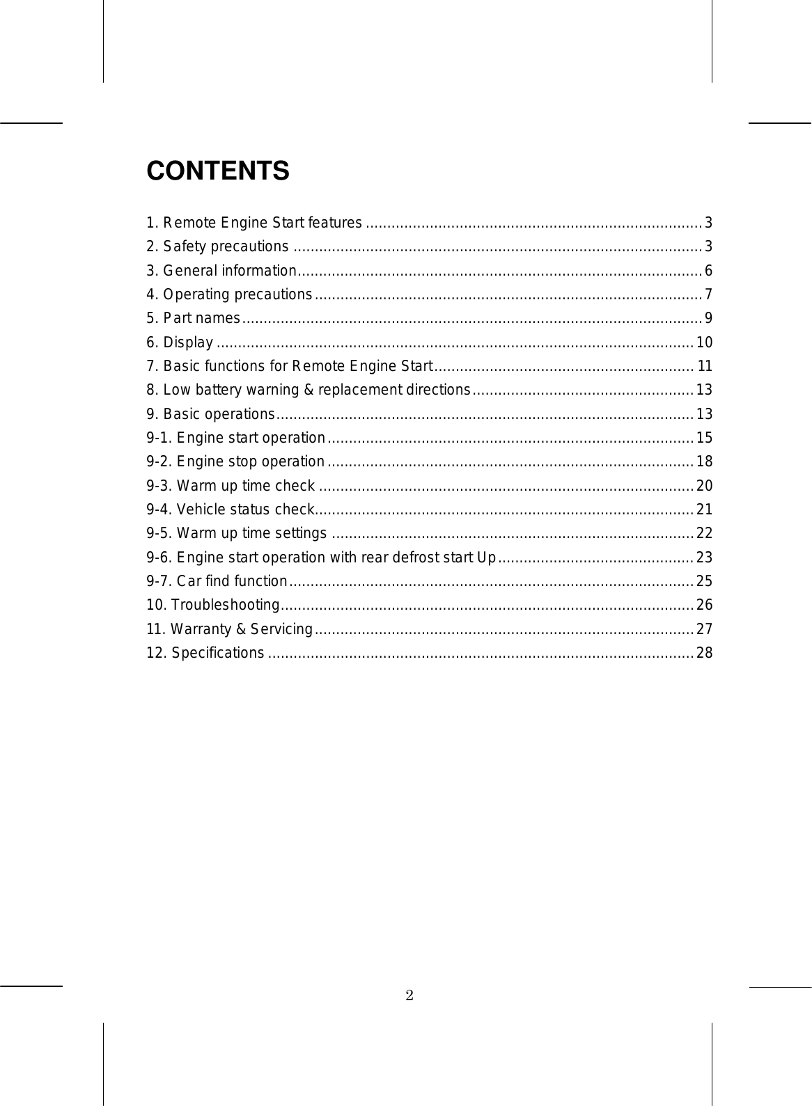 2 CONTENTS 1. Remote Engine Start features...............................................................................3 2. Safety precautions ................................................................................................3 3. General information...............................................................................................6 4. Operating precautions...........................................................................................7 5. Part names............................................................................................................9 6. Display ................................................................................................................10 7. Basic functions for Remote Engine Start............................................................. 11 8. Low battery warning &amp; replacement directions....................................................13 9. Basic operations..................................................................................................13 9-1. Engine start operation......................................................................................15 9-2. Engine stop operation......................................................................................18 9-3. Warm up time check ........................................................................................20 9-4. Vehicle status check.........................................................................................21 9-5. Warm up time settings .....................................................................................22 9-6. Engine start operation with rear defrost start Up..............................................23 9-7. Car find function...............................................................................................25 10. Troubleshooting.................................................................................................26 11. Warranty &amp; Servicing.........................................................................................27 12. Specifications....................................................................................................28 