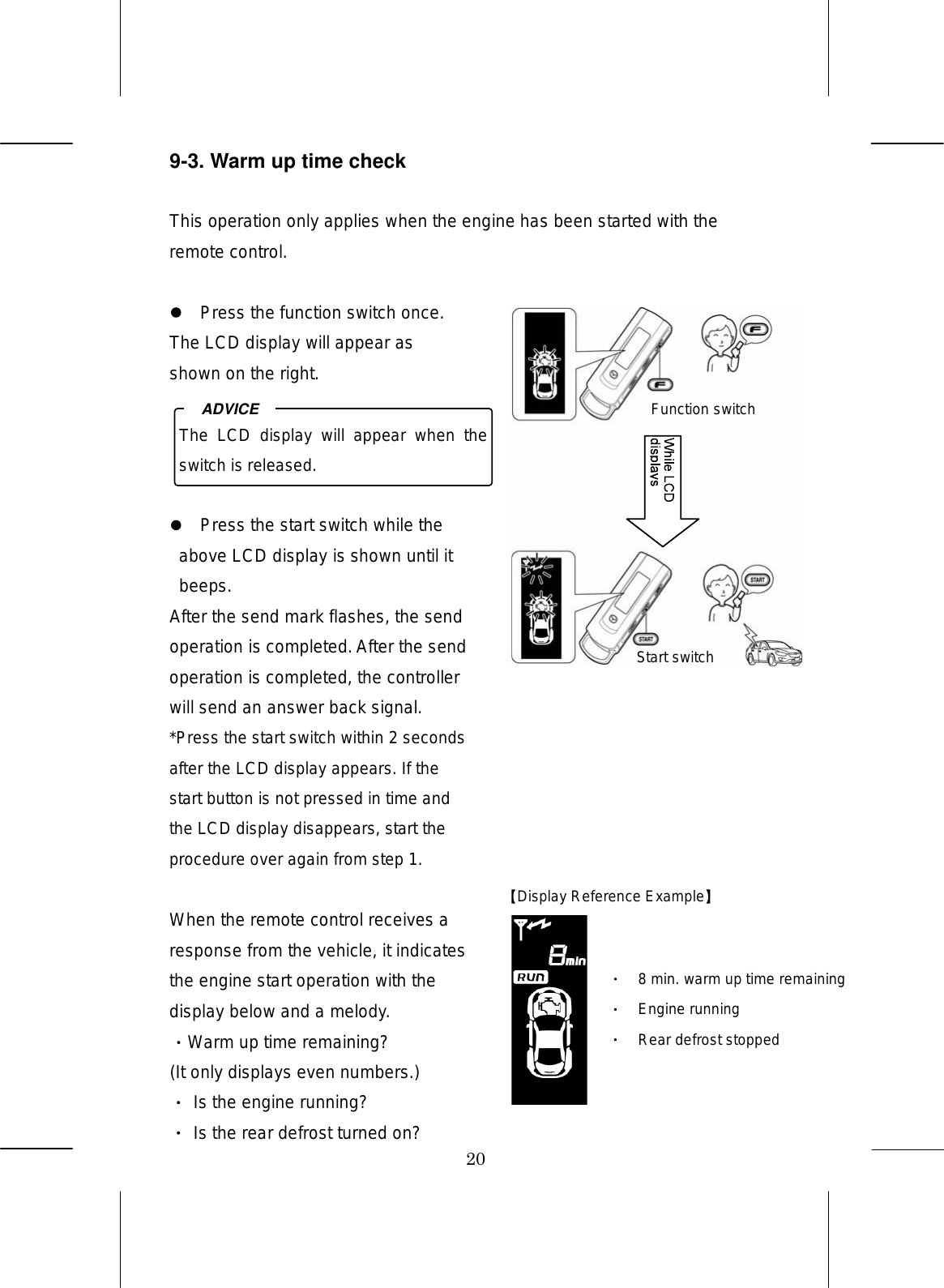 20 9-3. Warm up time check  This operation only applies when the engine has been started with the remote control.    Press the function switch once. The LCD display will appear as shown on the right.       Press the start switch while the above LCD display is shown until it beeps. After the send mark flashes, the send operation is completed. After the send operation is completed, the controller will send an answer back signal. *Press the start switch within 2 seconds after the LCD display appears. If the start button is not pressed in time and the LCD display disappears, start the procedure over again from step 1.  When the remote control receives a response from the vehicle, it indicates the engine start operation with the display below and a melody. Warm up time remaining? (It only displays even numbers.)  Is the engine running?  Is the rear defrost turned on?  The  LCD  display  will  appear  when  the switch is released. ADVICE Function switch Display Reference Example  Start switch 8 min. warm up time remaining Engine running Rear defrost stopped 