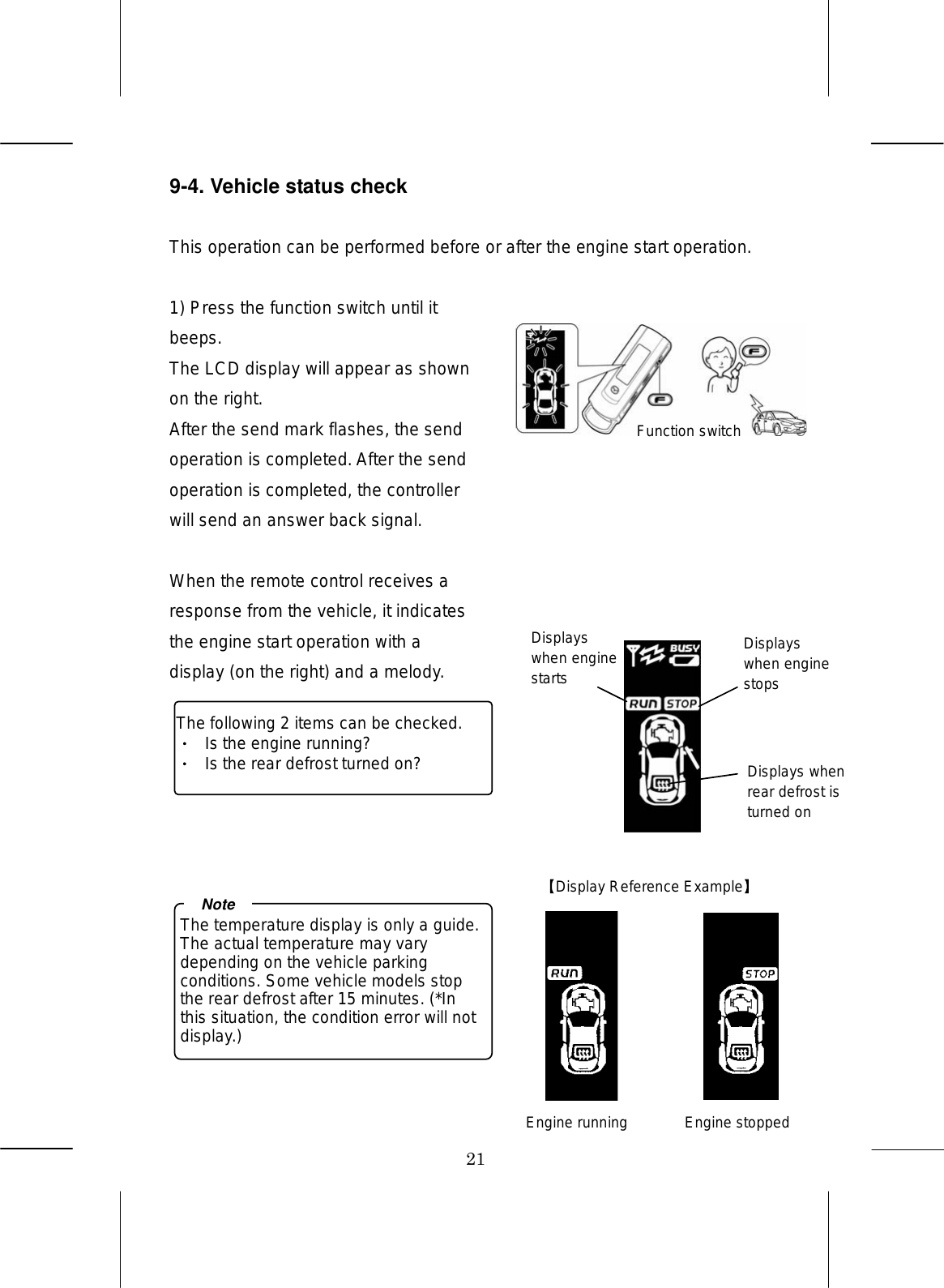 21 9-4. Vehicle status check  This operation can be performed before or after the engine start operation. 1) Press the function switch until it beeps. The LCD display will appear as shown on the right. After the send mark flashes, the send operation is completed. After the send operation is completed, the controller will send an answer back signal.  When the remote control receives a response from the vehicle, it indicates the engine start operation with a display (on the right) and a melody.          The following 2 items can be checked.   Is the engine running? Is the rear defrost turned on? The temperature display is only a guide. The actual temperature may vary depending on the vehicle parking conditions. Some vehicle models stop the rear defrost after 15 minutes. (*In this situation, the condition error will not display.) NoteFunction switch  Display Reference Example  Engine running  Engine stopped Displays when engine starts Displays when engine stops Displays when rear defrost is turned on 