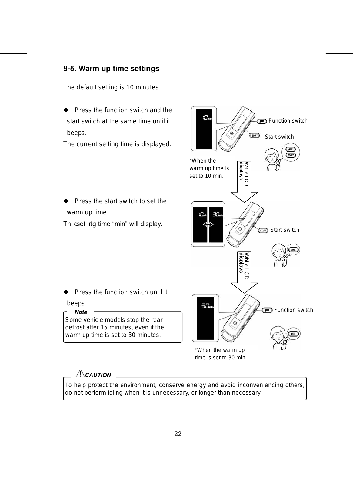 22 9-5. Warm up time settings  The default setting is 10 minutes.    Press the function switch and the start switch at the same time until it beeps. The current setting time is displayed.       Press the start switch to set the warm up time. The setting time min will display.        Press the function switch until it beeps.          Some vehicle models stop the rear defrost after 15 minutes, even if the warm up time is set to 30 minutes. NoteTo help protect the environment, conserve energy and avoid inconveniencing others, do not perform idling when it is unnecessary, or longer than necessary. CAUTIONFunction switchStart switch Start switch Function switch *When the warm up time is set to 10 min. *When the warm up time is set to 30 min. 