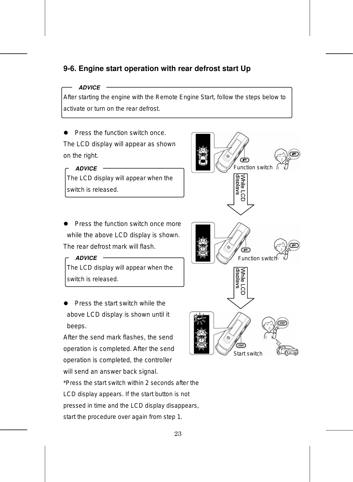 23 9-6. Engine start operation with rear defrost start Up        Press the function switch once. The LCD display will appear as shown on the right.        Press the function switch once more while the above LCD display is shown. The rear defrost mark will flash.       Press the start switch while the above LCD display is shown until it beeps. After the send mark flashes, the send operation is completed. After the send operation is completed, the controller will send an answer back signal. *Press the start switch within 2 seconds after the LCD display appears. If the start button is not pressed in time and the LCD display disappears, start the procedure over again from step 1.After starting the engine with the Remote Engine Start, follow the steps below to activate or turn on the rear defrost. ADVICE The LCD display will appear when the switch is released. ADVICE The LCD display will appear when the switch is released. ADVICE Function switch Function switch Start switch 