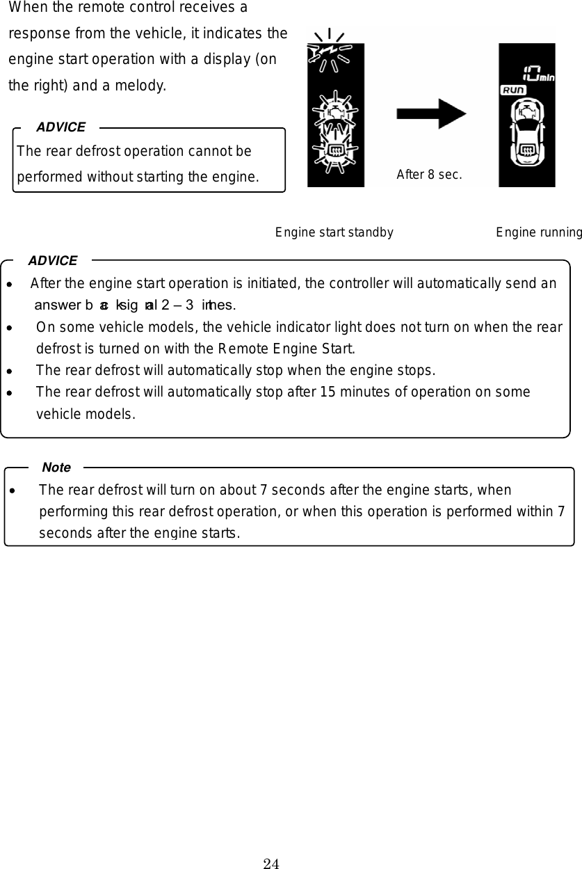 24 When the remote control receives a response from the vehicle, it indicates the engine start operation with a display (on the right) and a melody.                    The rear defrost operation cannot be performed without starting the engine. ADVICE  After the engine start operation is initiated, the controller will automatically send an answer back signal 2  3 times.   On some vehicle models, the vehicle indicator light does not turn on when the rear defrost is turned on with the Remote Engine Start.   The rear defrost will automatically stop when the engine stops.   The rear defrost will automatically stop after 15 minutes of operation on some vehicle models. ADVICE  The rear defrost will turn on about 7 seconds after the engine starts, when performing this rear defrost operation, or when this operation is performed within 7 seconds after the engine starts.NoteEngine start standby  Engine running After 8 sec. 