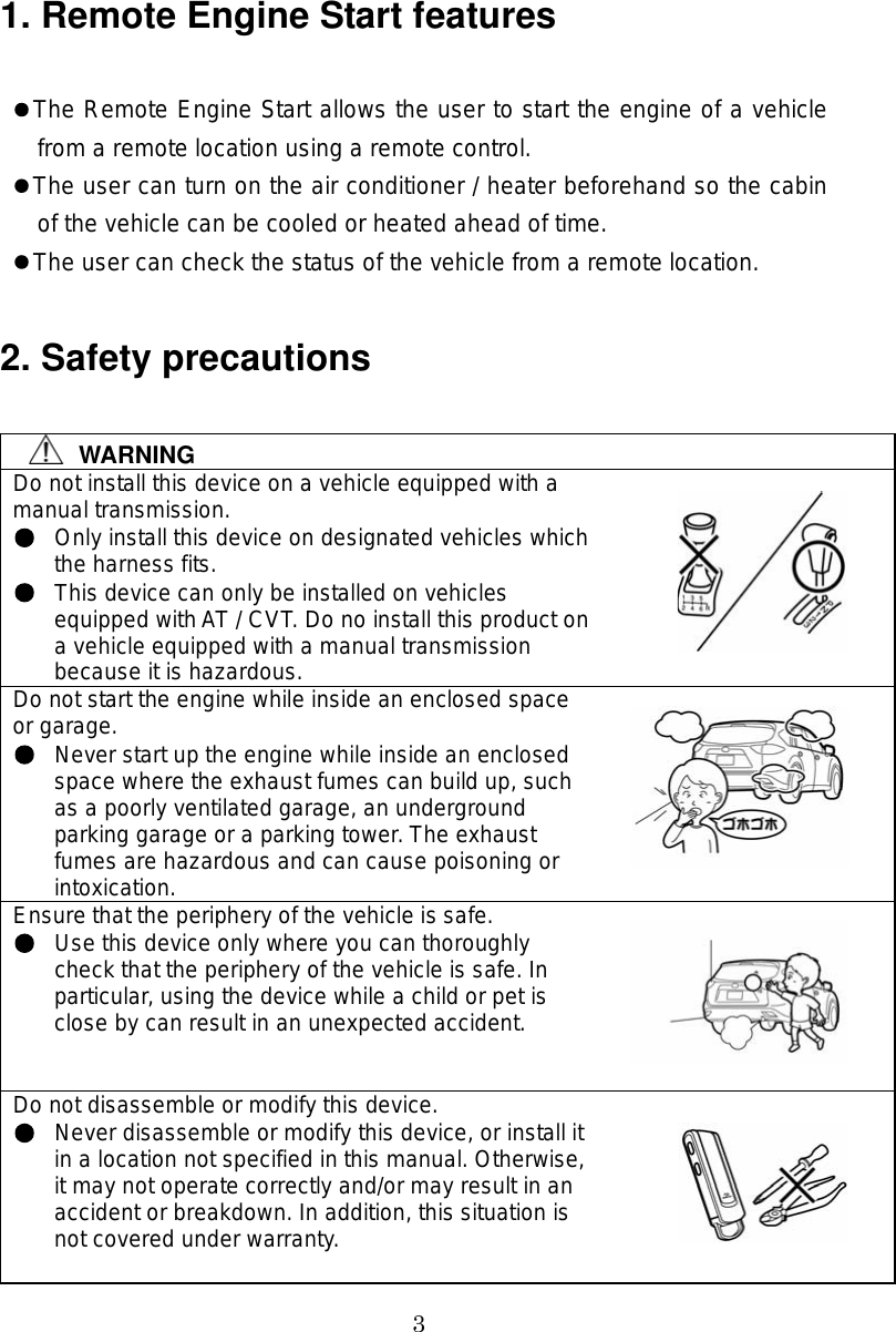 3 1. Remote Engine Start features   The Remote Engine Start allows the user to start the engine of a vehicle from a remote location using a remote control.  The user can turn on the air conditioner / heater beforehand so the cabin of the vehicle can be cooled or heated ahead of time.  The user can check the status of the vehicle from a remote location.  2. Safety precautions  WARNING Do not install this device on a vehicle equipped with a manual transmission. Only install this device on designated vehicles which the harness fits. This device can only be installed on vehicles equipped with AT / CVT. Do no install this product on a vehicle equipped with a manual transmission because it is hazardous. Do not start the engine while inside an enclosed space or garage. Never start up the engine while inside an enclosed space where the exhaust fumes can build up, such as a poorly ventilated garage, an underground parking garage or a parking tower. The exhaust fumes are hazardous and can cause poisoning or intoxication. Ensure that the periphery of the vehicle is safe. Use this device only where you can thoroughly check that the periphery of the vehicle is safe. In particular, using the device while a child or pet is close by can result in an unexpected accident. Do not disassemble or modify this device. Never disassemble or modify this device, or install it in a location not specified in this manual. Otherwise, it may not operate correctly and/or may result in an accident or breakdown. In addition, this situation is not covered under warranty.    