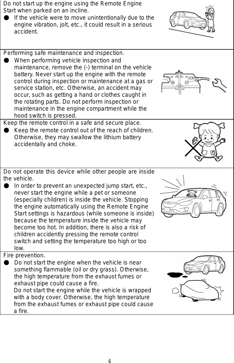 4 Do not start up the engine using the Remote Engine Start when parked on an incline. If the vehicle were to move unintentionally due to the engine vibration, jolt, etc., it could result in a serious accident. Performing safe maintenance and inspection. When performing vehicle inspection and maintenance, remove the (-) terminal on the vehicle battery. Never start up the engine with the remote control during inspection or maintenance at a gas or service station, etc. Otherwise, an accident may occur, such as getting a hand or clothes caught in the rotating parts. Do not perform inspection or maintenance in the engine compartment while the hood switch is pressed. Keep the remote control in a safe and secure place. Keep the remote control out of the reach of children. Otherwise, they may swallow the lithium battery accidentally and choke. Do not operate this device while other people are inside the vehicle. In order to prevent an unexpected jump start, etc., never start the engine while a pet or someone (especially children) is inside the vehicle. Stopping the engine automatically using the Remote Engine Start settings is hazardous (while someone is inside) because the temperature inside the vehicle may become too hot. In addition, there is also a risk of children accidently pressing the remote control switch and setting the temperature too high or too low. Fire prevention.   Do not start the engine when the vehicle is near something flammable (oil or dry grass). Otherwise, the high temperature from the exhaust fumes or exhaust pipe could cause a fire. Do not start the engine while the vehicle is wrapped with a body cover. Otherwise, the high temperature from the exhaust fumes or exhaust pipe could cause a fire.   