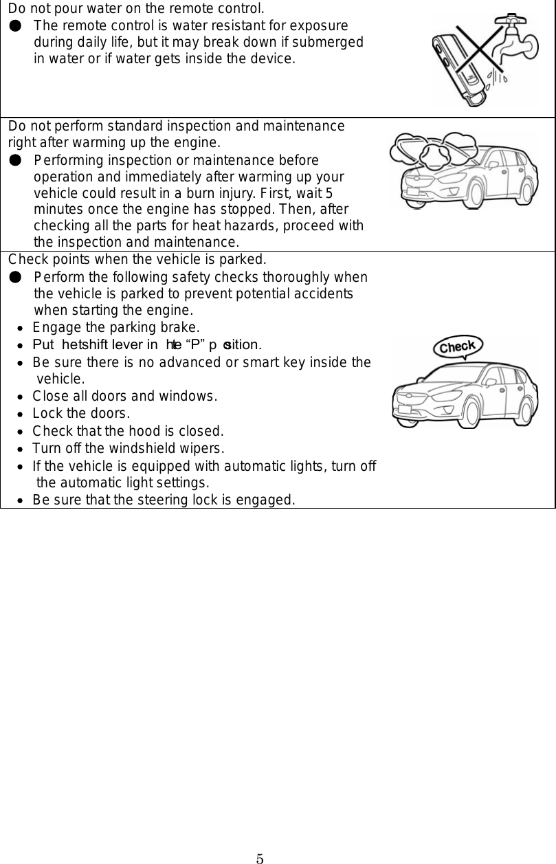 5 Do not pour water on the remote control. The remote control is water resistant for exposure during daily life, but it may break down if submerged in water or if water gets inside the device. Do not perform standard inspection and maintenance right after warming up the engine. Performing inspection or maintenance before operation and immediately after warming up your vehicle could result in a burn injury. First, wait 5 minutes once the engine has stopped. Then, after checking all the parts for heat hazards, proceed with the inspection and maintenance. Check points when the vehicle is parked. Perform the following safety checks thoroughly when the vehicle is parked to prevent potential accidents when starting the engine.   Engage the parking brake.  Put the shift lever in the P position.   Be sure there is no advanced or smart key inside the vehicle.   Close all doors and windows.   Lock the doors.   Check that the hood is closed.   Turn off the windshield wipers.   If the vehicle is equipped with automatic lights, turn off the automatic light settings.   Be sure that the steering lock is engaged. 