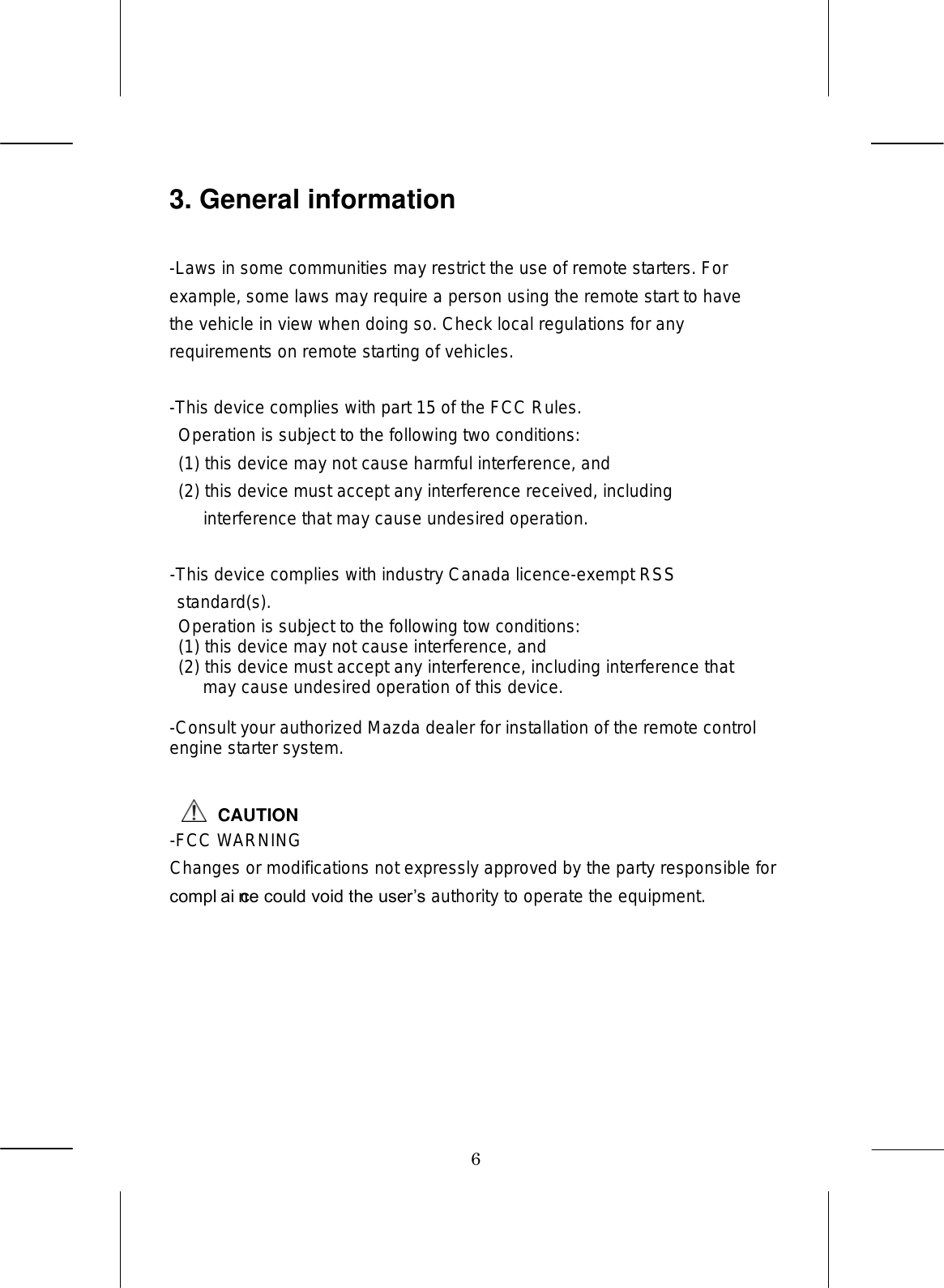 6 3. General information  -Laws in some communities may restrict the use of remote starters. For example, some laws may require a person using the remote start to have the vehicle in view when doing so. Check local regulations for any requirements on remote starting of vehicles.  -This device complies with part 15 of the FCC Rules.   Operation is subject to the following two conditions:   (1) this device may not cause harmful interference, and   (2) this device must accept any interference received, including interference that may cause undesired operation.  -This device complies with industry Canada licence-exempt RSS standard(s).   Operation is subject to the following tow conditions:   (1) this device may not cause interference, and   (2) this device must accept any interference, including interference that may cause undesired operation of this device.  -Consult your authorized Mazda dealer for installation of the remote control engine starter system.   CAUTION-FCC WARNING Changes or modifications not expressly approved by the party responsible for compliance could void the users authority to operate the equipment.  