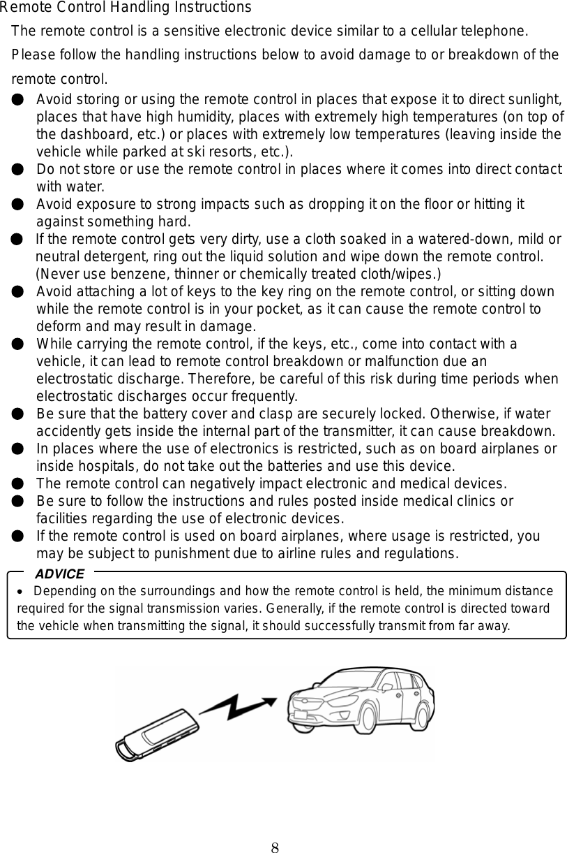 8 Remote Control Handling Instructions The remote control is a sensitive electronic device similar to a cellular telephone.   Please follow the handling instructions below to avoid damage to or breakdown of the remote control. Avoid storing or using the remote control in places that expose it to direct sunlight, places that have high humidity, places with extremely high temperatures (on top of the dashboard, etc.) or places with extremely low temperatures (leaving inside the vehicle while parked at ski resorts, etc.). Do not store or use the remote control in places where it comes into direct contact with water. Avoid exposure to strong impacts such as dropping it on the floor or hitting it against something hard.   If the remote control gets very dirty, use a cloth soaked in a watered-down, mild or neutral detergent, ring out the liquid solution and wipe down the remote control. (Never use benzene, thinner or chemically treated cloth/wipes.) Avoid attaching a lot of keys to the key ring on the remote control, or sitting down while the remote control is in your pocket, as it can cause the remote control to deform and may result in damage. While carrying the remote control, if the keys, etc., come into contact with a vehicle, it can lead to remote control breakdown or malfunction due an electrostatic discharge. Therefore, be careful of this risk during time periods when electrostatic discharges occur frequently. Be sure that the battery cover and clasp are securely locked. Otherwise, if water accidently gets inside the internal part of the transmitter, it can cause breakdown.   In places where the use of electronics is restricted, such as on board airplanes or inside hospitals, do not take out the batteries and use this device. The remote control can negatively impact electronic and medical devices. Be sure to follow the instructions and rules posted inside medical clinics or facilities regarding the use of electronic devices. If the remote control is used on board airplanes, where usage is restricted, you may be subject to punishment due to airline rules and regulations.   Depending on the surroundings and how the remote control is held, the minimum distance required for the signal transmission varies. Generally, if the remote control is directed toward the vehicle when transmitting the signal, it should successfully transmit from far away. ADVICE