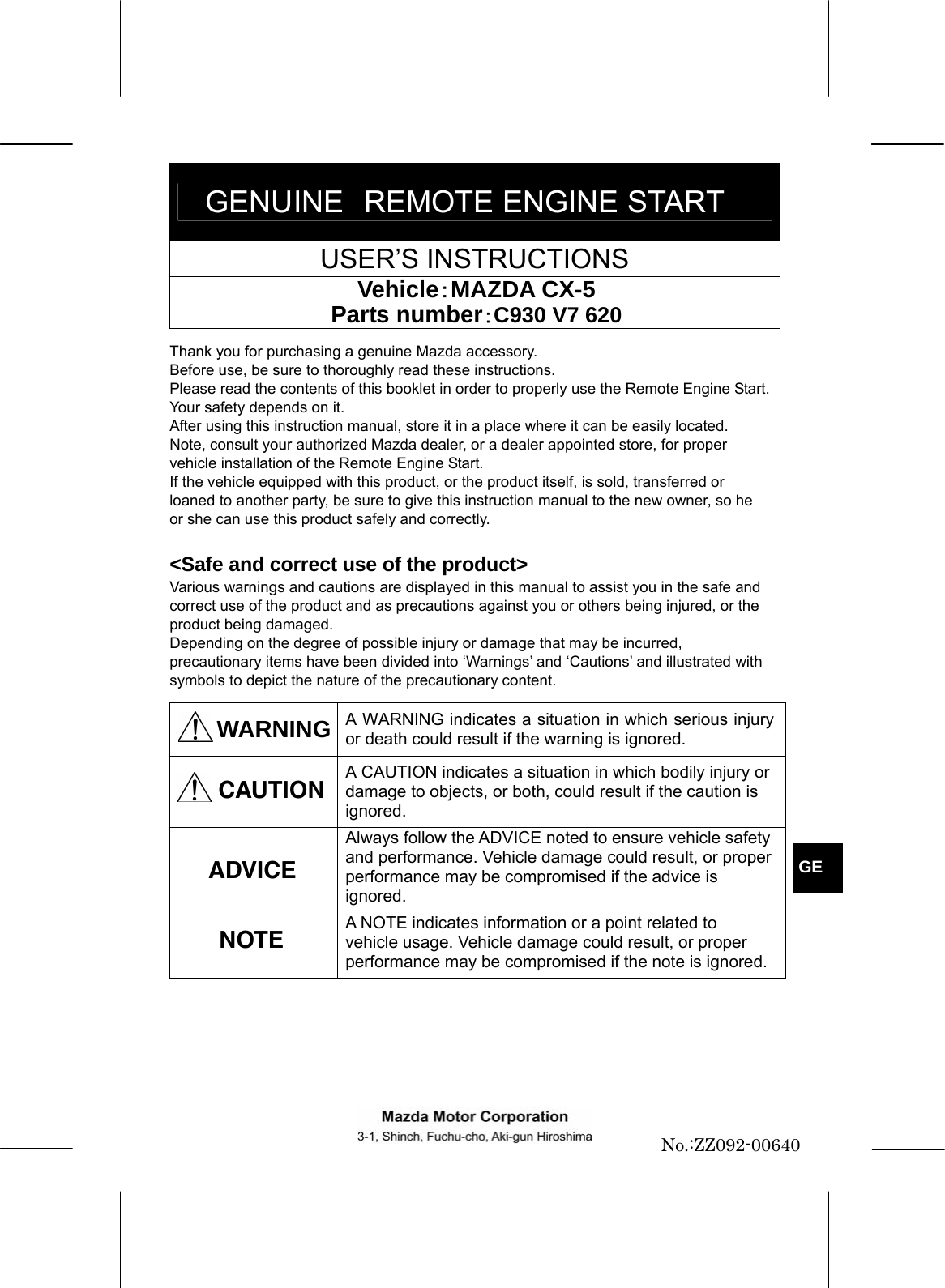  GENUINE REMOTE ENGINE START USER’S INSTRUCTIONS Vehicle：MAZDA CX-5 Parts number：C930 V7 620  Thank you for purchasing a genuine Mazda accessory. Before use, be sure to thoroughly read these instructions. Please read the contents of this booklet in order to properly use the Remote Engine Start. Your safety depends on it. After using this instruction manual, store it in a place where it can be easily located. Note, consult your authorized Mazda dealer, or a dealer appointed store, for proper vehicle installation of the Remote Engine Start. If the vehicle equipped with this product, or the product itself, is sold, transferred or loaned to another party, be sure to give this instruction manual to the new owner, so he or she can use this product safely and correctly.  &lt;Safe and correct use of the product&gt; Various warnings and cautions are displayed in this manual to assist you in the safe and correct use of the product and as precautions against you or others being injured, or the product being damaged. Depending on the degree of possible injury or damage that may be incurred, precautionary items have been divided into ‘Warnings’ and ‘Cautions’ and illustrated with symbols to depict the nature of the precautionary content.  WARNING  A WARNING indicates a situation in which serious injury or death could result if the warning is ignored.  A CAUTION indicates a situation in which bodily injury or damage to objects, or both, could result if the caution is ignored.  Always follow the ADVICE noted to ensure vehicle safety and performance. Vehicle damage could result, or proper performance may be compromised if the advice is ignored.  A NOTE indicates information or a point related to vehicle usage. Vehicle damage could result, or proper performance may be compromised if the note is ignored.       ADVICE   GE CAUTION NOTE No.:ZZ092-00640 