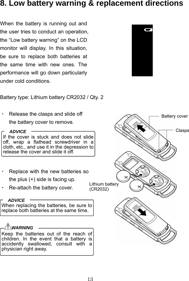 13   8. Low battery warning &amp; replacement directions  When the battery is running out and the user tries to conduct an operation, the “Low battery warning” on the LCD monitor will display. In this situation, be sure to replace both batteries at the same time with new ones. The performance will go down particularly under cold conditions.  Battery type: Lithium battery CR2032 / Qty. 2  ・  Release the clasps and slide off the battery cover to remove.      ・  Replace with the new batteries so the plus (+) side is facing up.   ・  Re-attach the battery cover.       9. Basic operations    If the cover is stuck and does not slide off, wrap a flathead screwdriver in a cloth, etc., and use it in the depression to release the cover and slide it off.ADVICE  When replacing the batteries, be sure to replace both batteries at the same time. ADVICE Keep the batteries out of the reach of children. In the event that a battery is accidently swallowed, consult with a physician right away. WARNINGBattery coverClasps Lithium battery(CR2032) 