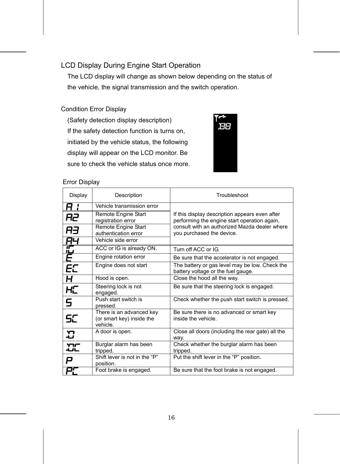 16  LCD Display During Engine Start Operation The LCD display will change as shown below depending on the status of the vehicle, the signal transmission and the switch operation.  Condition Error Display   (Safety detection display description) If the safety detection function is turns on, initiated by the vehicle status, the following display will appear on the LCD monitor. Be sure to check the vehicle status once more.  Error Display Display Description  Troubleshoot  Vehicle transmission error  Remote Engine Start registration error  Remote Engine Start authentication error  Vehicle side error If this display description appears even after performing the engine start operation again, consult with an authorized Mazda dealer where you purchased the device.  ACC or IG is already ON.  Turn off ACC or IG.  Engine rotation error  Be sure that the accelerator is not engaged.  Engine does not start  The battery or gas level may be low. Check the battery voltage or the fuel gauge.  Hood is open.  Close the hood all the way.  Steering lock is not engaged. Be sure that the steering lock is engaged.  Push start switch is pressed. Check whether the push start switch is pressed. There is an advanced key (or smart key) inside the vehicle. Be sure there is no advanced or smart key inside the vehicle.  A door is open.  Close all doors (including the rear gate) all the way.  Burglar alarm has been tripped. Check whether the burglar alarm has been tripped.  Shift lever is not in the “P” position. Put the shift lever in the “P” position.  Foot brake is engaged.  Be sure that the foot brake is not engaged.  