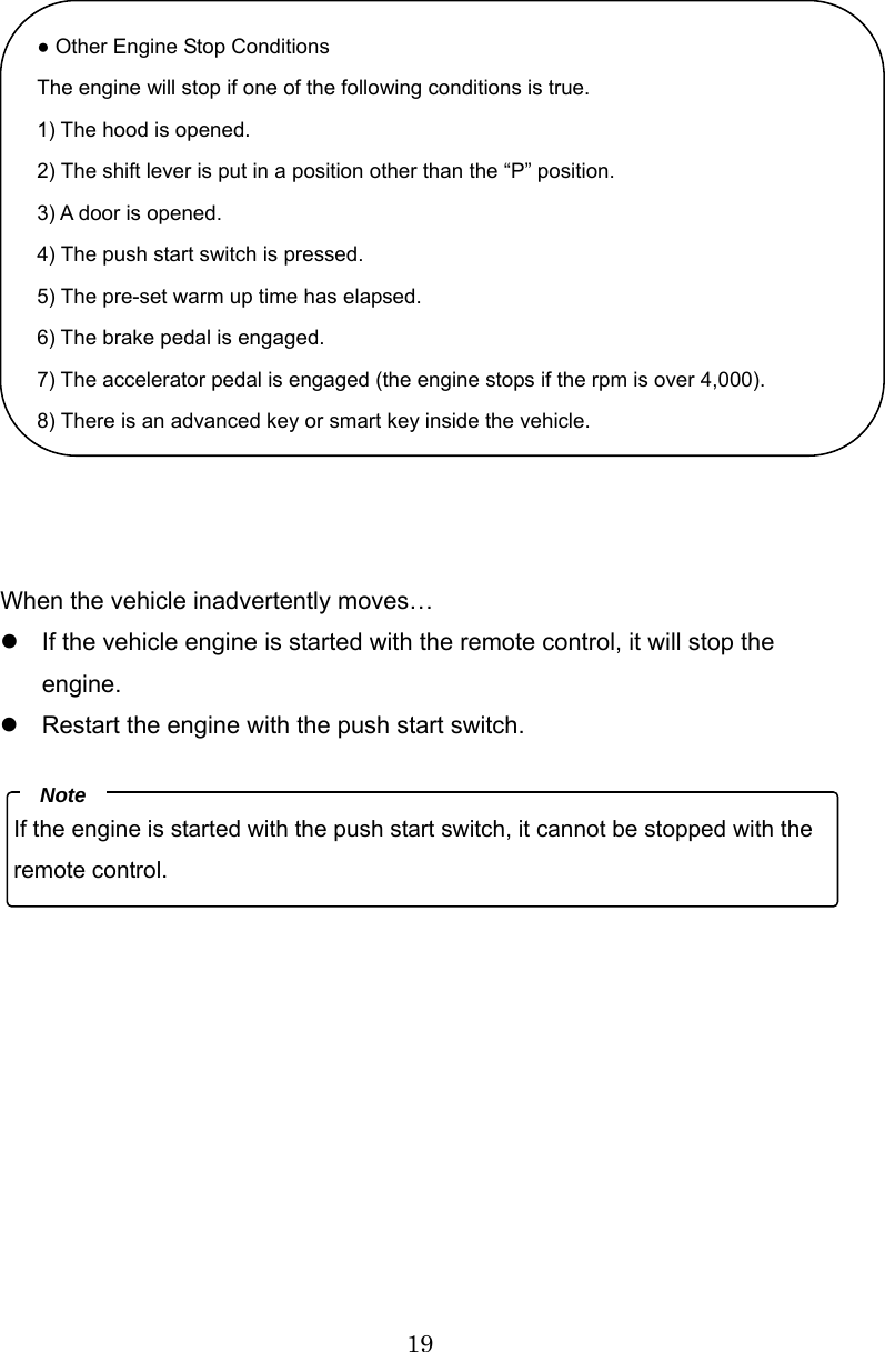 19                When the vehicle inadvertently moves… z  If the vehicle engine is started with the remote control, it will stop the engine. z  Restart the engine with the push start switch.        ● Other Engine Stop Conditions The engine will stop if one of the following conditions is true. 1) The hood is opened. 2) The shift lever is put in a position other than the “P” position. 3) A door is opened. 4) The push start switch is pressed. 5) The pre-set warm up time has elapsed. 6) The brake pedal is engaged. 7) The accelerator pedal is engaged (the engine stops if the rpm is over 4,000). 8) There is an advanced key or smart key inside the vehicle.If the engine is started with the push start switch, it cannot be stopped with the remote control. Note 