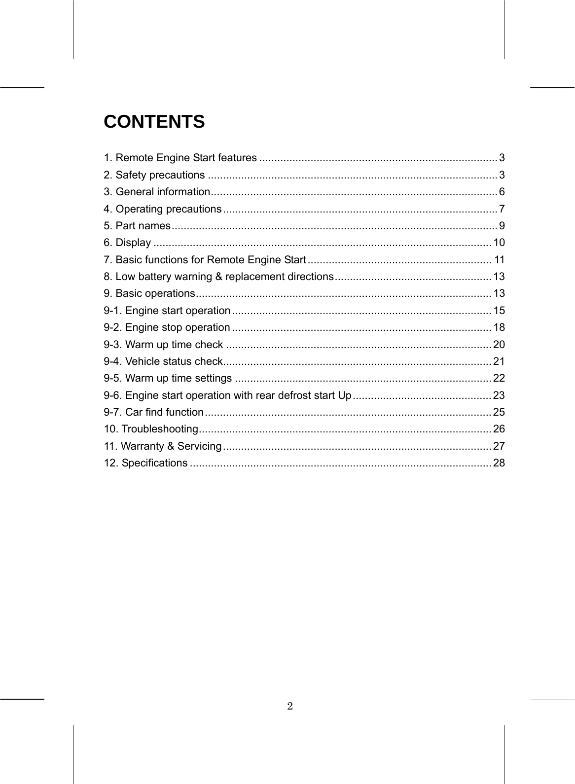 2  CONTENTS  1. Remote Engine Start features ............................................................................... 3 2. Safety precautions ................................................................................................ 3 3. General information............................................................................................... 6 4. Operating precautions........................................................................................... 7 5. Part names............................................................................................................ 9 6. Display ................................................................................................................ 10 7. Basic functions for Remote Engine Start............................................................. 11 8. Low battery warning &amp; replacement directions.................................................... 13 9. Basic operations.................................................................................................. 13 9-1. Engine start operation...................................................................................... 15 9-2. Engine stop operation ...................................................................................... 18 9-3. Warm up time check ........................................................................................ 20 9-4. Vehicle status check......................................................................................... 21 9-5. Warm up time settings ..................................................................................... 22 9-6. Engine start operation with rear defrost start Up.............................................. 23 9-7. Car find function............................................................................................... 25 10. Troubleshooting................................................................................................. 26 11. Warranty &amp; Servicing......................................................................................... 27 12. Specifications .................................................................................................... 28      
