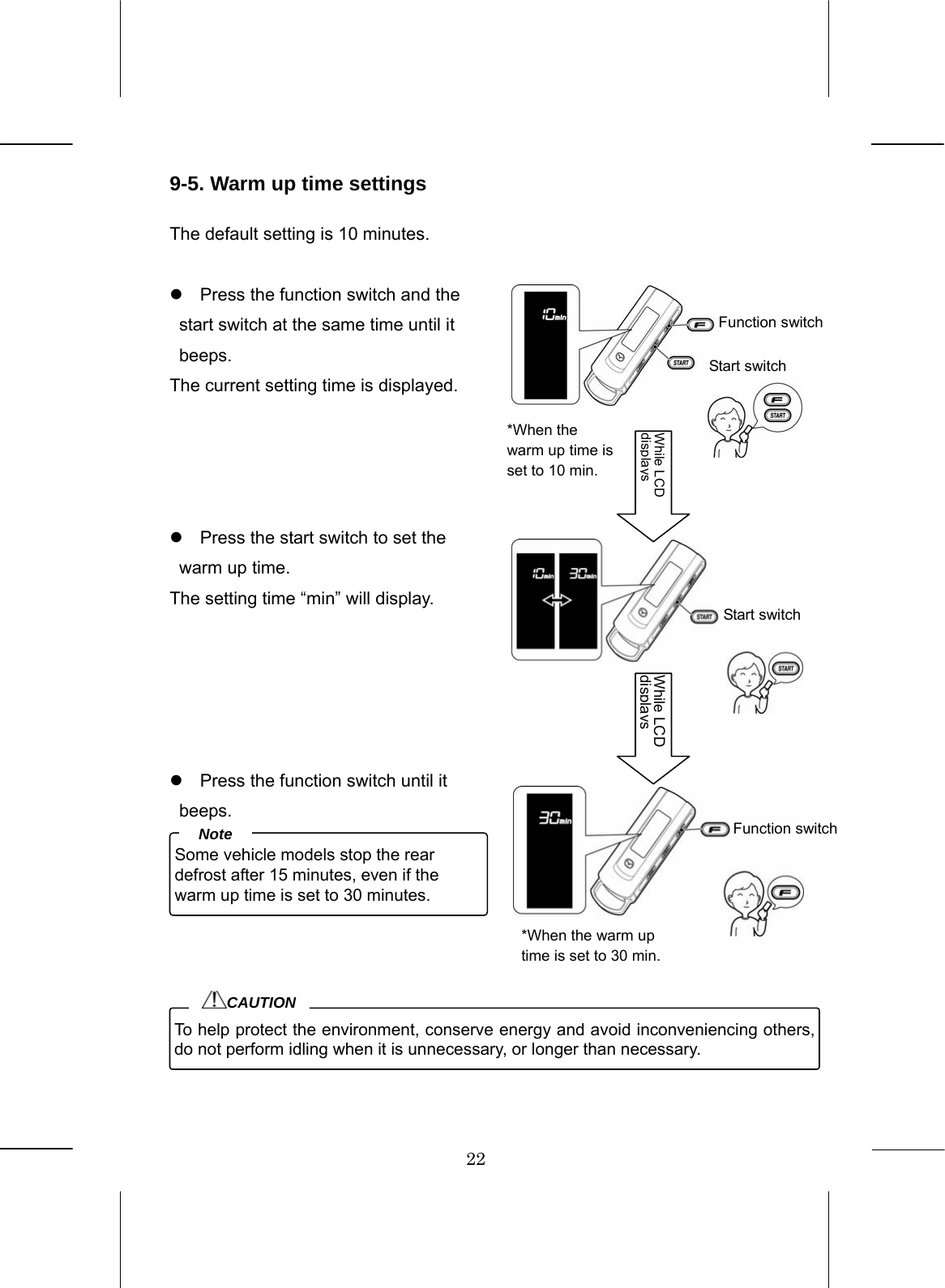22  9-5. Warm up time settings  The default setting is 10 minutes.  z  Press the function switch and the start switch at the same time until it beeps. The current setting time is displayed.     z  Press the start switch to set the warm up time. The setting time “min” will display.      z  Press the function switch until it beeps.          Some vehicle models stop the rear defrost after 15 minutes, even if the warm up time is set to 30 minutes. Note To help protect the environment, conserve energy and avoid inconveniencing others, do not perform idling when it is unnecessary, or longer than necessary. CAUTION Function switchStart switch Start switch While LCD displaysFunction switch While LCD displays*When the warm up time is set to 10 min. *When the warm up time is set to 30 min. 