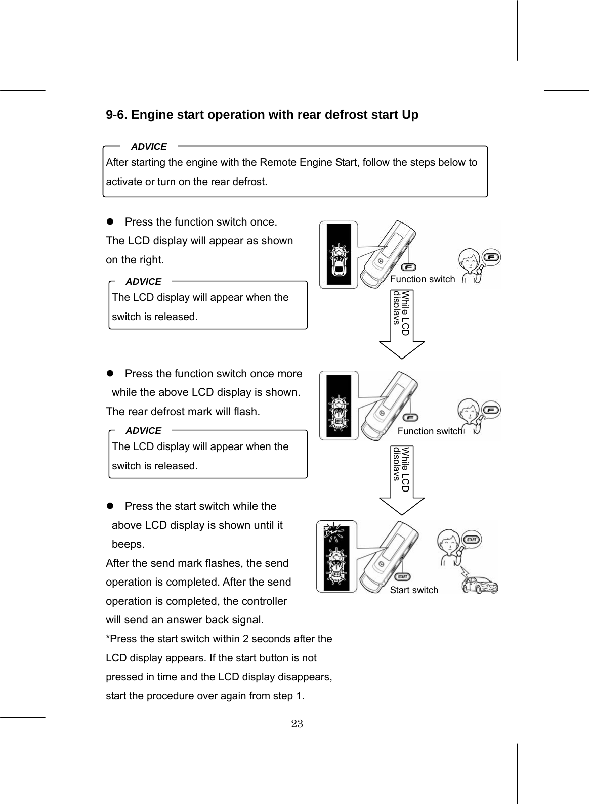 23  9-6. Engine start operation with rear defrost start Up      z  Press the function switch once. The LCD display will appear as shown on the right.      z  Press the function switch once more while the above LCD display is shown. The rear defrost mark will flash.     z  Press the start switch while the above LCD display is shown until it beeps. After the send mark flashes, the send operation is completed. After the send operation is completed, the controller will send an answer back signal. *Press the start switch within 2 seconds after the LCD display appears. If the start button is not pressed in time and the LCD display disappears, start the procedure over again from step 1.After starting the engine with the Remote Engine Start, follow the steps below to activate or turn on the rear defrost. ADVICE  The LCD display will appear when the switch is released. ADVICE  The LCD display will appear when the switch is released. ADVICE  Function switch While LCD displaysFunction switch Start switch While LCD displays