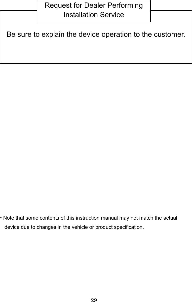 29                         • Note that some contents of this instruction manual may not match the actual device due to changes in the vehicle or product specification.        Be sure to explain the device operation to the customer. Request for Dealer Performing Installation Service 