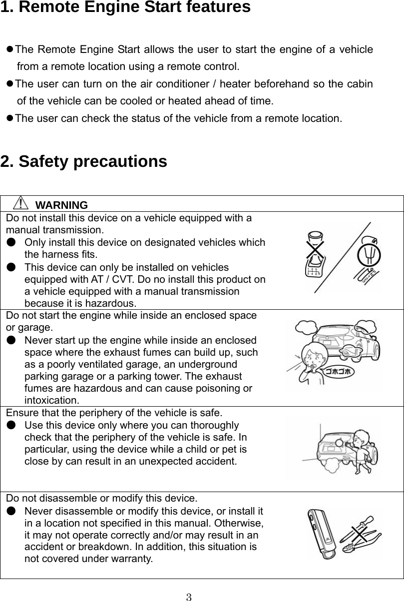 3  1. Remote Engine Start features  z The Remote Engine Start allows the user to start the engine of a vehicle from a remote location using a remote control. z The user can turn on the air conditioner / heater beforehand so the cabin of the vehicle can be cooled or heated ahead of time. z The user can check the status of the vehicle from a remote location.  2. Safety precautions    WARNING Do not install this device on a vehicle equipped with a manual transmission. ●  Only install this device on designated vehicles which the harness fits. ●  This device can only be installed on vehicles equipped with AT / CVT. Do no install this product on a vehicle equipped with a manual transmission because it is hazardous. Do not start the engine while inside an enclosed space or garage. ●  Never start up the engine while inside an enclosed space where the exhaust fumes can build up, such as a poorly ventilated garage, an underground parking garage or a parking tower. The exhaust fumes are hazardous and can cause poisoning or intoxication. Ensure that the periphery of the vehicle is safe. ●  Use this device only where you can thoroughly check that the periphery of the vehicle is safe. In particular, using the device while a child or pet is close by can result in an unexpected accident. Do not disassemble or modify this device. ●  Never disassemble or modify this device, or install it in a location not specified in this manual. Otherwise, it may not operate correctly and/or may result in an accident or breakdown. In addition, this situation is not covered under warranty.    