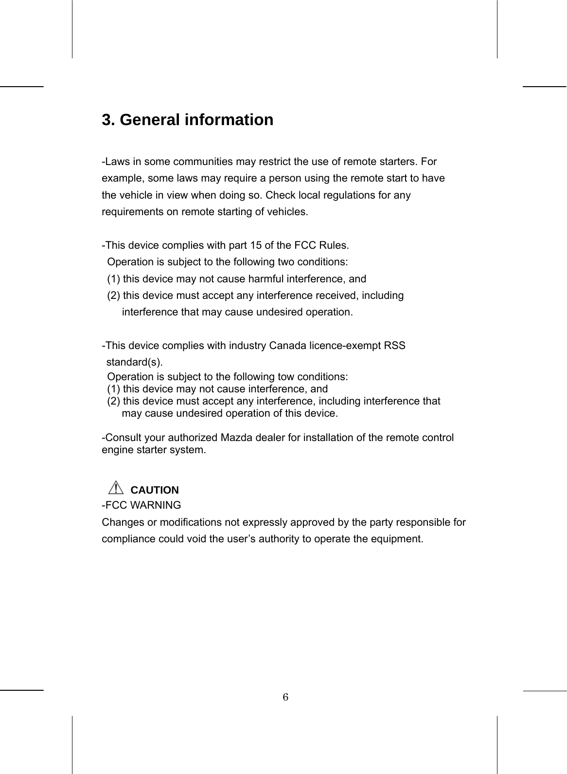 6  3. General information  -Laws in some communities may restrict the use of remote starters. For example, some laws may require a person using the remote start to have the vehicle in view when doing so. Check local regulations for any requirements on remote starting of vehicles.  -This device complies with part 15 of the FCC Rules.   Operation is subject to the following two conditions:   (1) this device may not cause harmful interference, and   (2) this device must accept any interference received, including interference that may cause undesired operation.  -This device complies with industry Canada licence-exempt RSS standard(s).   Operation is subject to the following tow conditions:   (1) this device may not cause interference, and   (2) this device must accept any interference, including interference that may cause undesired operation of this device.  -Consult your authorized Mazda dealer for installation of the remote control engine starter system.       CAUTION -FCC WARNING Changes or modifications not expressly approved by the party responsible for compliance could void the user’s authority to operate the equipment.  