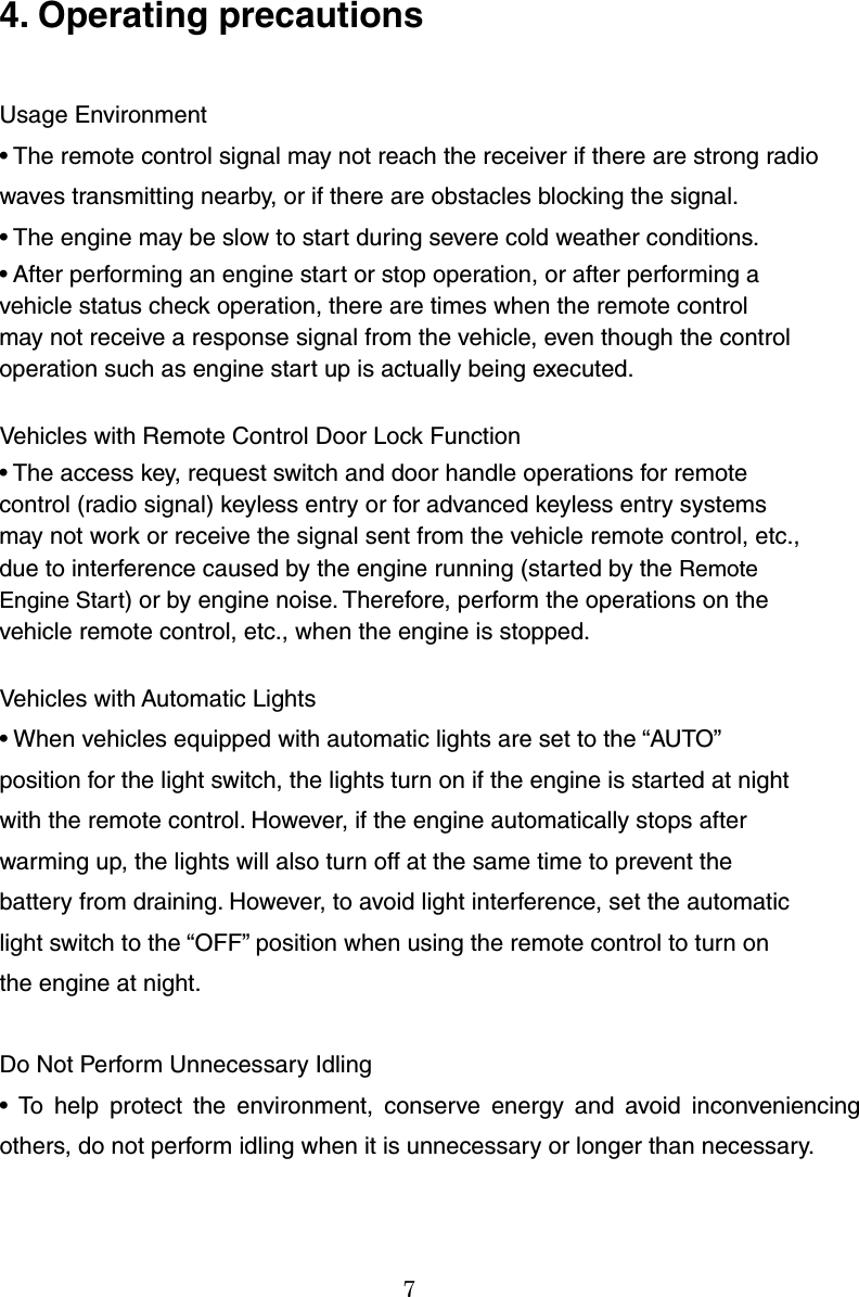 7  4. Operating precautions  Usage Environment • The remote control signal may not reach the receiver if there are strong radio waves transmitting nearby, or if there are obstacles blocking the signal. • The engine may be slow to start during severe cold weather conditions. • After performing an engine start or stop operation, or after performing a vehicle status check operation, there are times when the remote control may not receive a response signal from the vehicle, even though the control operation such as engine start up is actually being executed.  Vehicles with Remote Control Door Lock Function • The access key, request switch and door handle operations for remote control (radio signal) keyless entry or for advanced keyless entry systems may not work or receive the signal sent from the vehicle remote control, etc., due to interference caused by the engine running (started by the Remote Engine Start) or by engine noise. Therefore, perform the operations on the vehicle remote control, etc., when the engine is stopped.  Vehicles with Automatic Lights • When vehicles equipped with automatic lights are set to the “AUTO” position for the light switch, the lights turn on if the engine is started at night with the remote control. However, if the engine automatically stops after warming up, the lights will also turn off at the same time to prevent the battery from draining. However, to avoid light interference, set the automatic light switch to the “OFF” position when using the remote control to turn on the engine at night.  Do Not Perform Unnecessary Idling • To help protect the environment, conserve energy and avoid inconveniencing others, do not perform idling when it is unnecessary or longer than necessary.   