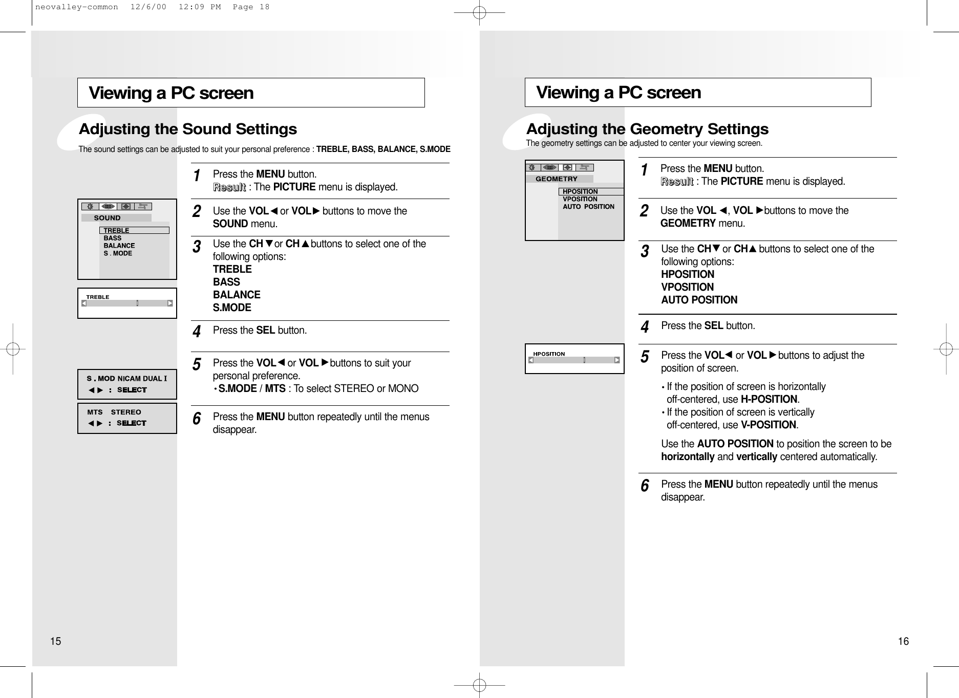 Viewing a PC screenPress the MENU button.  RRRReeeessssuuuulllltttt: The PICTURE menu is displayed.1Use the VOL , VOL buttons to move the GEOMETRY menu.2Use the CH or CH buttons to select one of the following options:HPOSITIONVPOSITIONAUTO POSITION3Press the VOL or VOL buttons to adjust the position of screen.If the position of screen is horizontally off-centered, use H-POSITION.If the position of screen is vertically off-centered, use V-POSITION.Use the AUTO POSITION to position the screen to behorizontally and vertically centered automatically.5Press the MENU button repeatedly until the menusdisappear.6Press the SEL button.4Adjusting the Geometry SettingsThe geometry settings can be adjusted to center your viewing screen.Viewing a PC screenPress the MENU button.  RRRReeeessssuuuulllltttt: The PICTURE menu is displayed.1Use the VOL or VOL buttons to move the SOUND menu.2Use the CH or CH buttons to select one of the following options: TREBLEBASSBALANCES.MODE3Press the SEL button.4Press the VOL or VOL buttons to suit your personal preference.S.MODE / MTS : To select STEREO or MONO5Press the MENU button repeatedly until the menus disappear.6Adjusting the Sound SettingsThe sound settings can be adjusted to suit your personal preference : TREBLE, BASS, BALANCE, S.MODE15 16neovalley-common  12/6/00  12:09 PM  Page 18