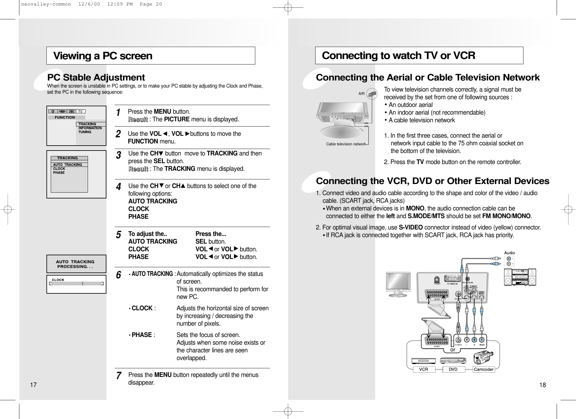 Connecting to watch TV or VCRTo view television channels correctly, a signal must bereceived by the set from one of following sources :An outdoor aerialAn indoor aerial (not recommendable)A cable television network1. In the first three cases, connect the aerial or network input cable to the 75 ohm coaxial socket on the bottom of the television.2. Press the TV mode button on the remote controller.1. Connect video and audio cable according to the shape and color of the video / audio cable. (SCART jack, RCA jacks)When an external devices is in MONO, the audio connection cable can be connected to either the left and S.MODE/MTS should be set FM MONO/MONO.2. For optimal visual image, use S-VIDEO connector instead of video (yellow) connector.If RCA jack is connected together with SCART jack, RCA jack has priority.AIRCable television networkConnecting the Aerial or Cable Television NetworkConnecting the VCR, DVD or Other External DevicesViewing a PC screenPress the MENU button.  RRRReeeessssuuuulllltttt: The PICTURE menu is displayed.1Use the VOL , VOL buttons to move the FUNCTION menu.2Use the CH button  move to TRACKING and thenpress the SEL button. RRRReeeessssuuuulllltttt: The TRACKING menu is displayed.3Use the CH or CH buttons to select one of the following options:  AUTO TRACKINGCLOCKPHASE4To adjust the.. Press the...  AUTO TRACKING SEL button.                            CLOCK VOL or VOL button.PHASE VOL or VOL button.5Press the MENU button repeatedly until the menus disappear.7AUTO TRACKING:Automatically optimizes the status of screen.This is recommanded to perform fornew PC.     CLOCK : Adjusts the horizontal size of screen by increasing / decreasing the number of pixels.PHASE : Sets the focus of screen. Adjusts when some noise exists or the character lines are seenoverlapped.6PC Stable AdjustmentWhen the screen is unstable in PC settings, or to make your PC stable by adjusting the Clock and Phase,set the PC in the following sequence:17 18neovalley-common  12/6/00  12:09 PM  Page 20