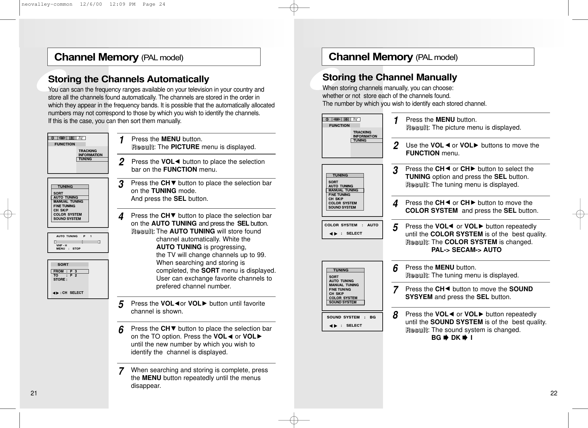 Channel Memory (PAL model)Press the MENU button. RRRReeeessssuuuulllltttt: The picture menu is displayed.1Use the VOL or VOL buttons to move theFUNCTION menu.2Press the CH or CH button to select theTUNING option and press the SEL button.RRRReeeessssuuuulllltttt: The tuning menu is displayed.3Press the VOL or VOL button repeatedlyuntil the COLOR SYSTEM is of the  best quality.  RRRReeeessssuuuulllltttt: The COLOR SYSTEM is changed.         PAL-&gt; SECAM-&gt; AUTO5Press the MENU button.RRRReeeessssuuuulllltttt: The tuning menu is displayed.6Press the CH button to move the SOUNDSYSYEM and press the SEL button.7Press the VOL or VOL button repeatedlyuntil the SOUND SYSTEM is of the  best quality.  RRRReeeessssuuuulllltttt: The sound system is changed.            BG     DK     I8Press the CH or CH button to move theCOLOR SYSTEM and press the SEL button. 4Storing the Channel ManuallyWhen storing channels manually, you can choose:   whether or not  store each of the channels found.    The number by which you wish to identify each stored channel.Channel Memory (PAL model)Press the MENU button. RRRReeeessssuuuulllltttt: The PICTURE menu is displayed.1Press the VOL button to place the selectionbar on the FUNCTION menu.2Press the CH button to place the selection baron the TUNING mode. And press the SEL button.3Press the CH button to place the selection baron the AUTO TUNING and press the  SEL button. RRRReeeessssuuuulllltttt:The AUTO TUNING will store found channel automatically. White the AUTO TUNING is progressing, the TV will change channels up to 99. When searching and storing is completed, the SORT menu is displayed. User can exchange favorite channels to prefered channel number.4Press the CH button to place the selection baron the TO option. Press the VOL or VOLuntil the new number by which you wish to identify the  channel is displayed.67When searching and storing is complete, pressthe MENU button repeatedly until the menus disappear.Press the VOL or VOL button until favoritechannel is shown.5Storing the Channels AutomaticallyYou can scan the frequency ranges available on your television in your country andstore all the channels found automatically. The channels are stored in the order inwhich they appear in the frequency bands. It is possible that the automatically allocatednumbers may not correspond to those by which you wish to identify the channels. If this is the case, you can then sort them manually.21 22neovalley-common  12/6/00  12:09 PM  Page 24