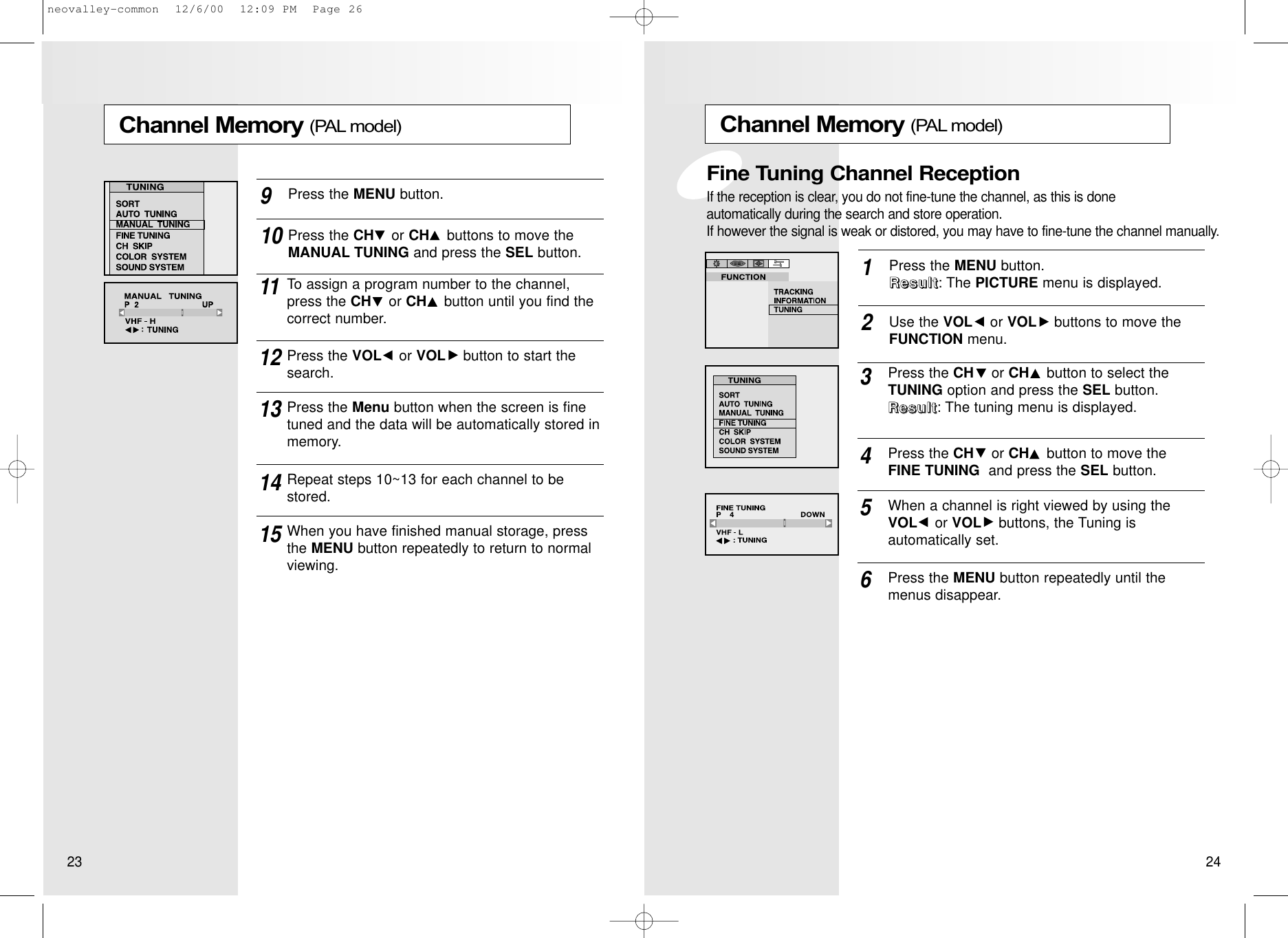 Channel Memory (PAL model)Press the MENU button.RRRReeeessssuuuulllltttt: The PICTURE menu is displayed.1Use the VOL or VOL buttons to move theFUNCTION menu.2Press the CH or CH button to select theTUNING option and press the SEL button. RRRReeeessssuuuulllltttt: The tuning menu is displayed.3When a channel is right viewed by using the VOL or VOL buttons, the Tuning is automatically set.5Press the MENU button repeatedly until themenus disappear.6Press the CH or CH button to move theFINE TUNING and press the SEL button. 4Fine Tuning Channel ReceptionIf the reception is clear, you do not fine-tune the channel, as this is done automatically during the search and store operation.If however the signal is weak or distored, you may have to fine-tune the channel manually.Channel Memory (PAL model)Press the MENU button.9Press the CH or CH buttons to move theMANUAL TUNING and press the SEL button.10To assign a program number to the channel,press the CH or CH button until you find thecorrect number.11Press the VOL or VOL button to start thesearch.12Press the Menu button when the screen is finetuned and the data will be automatically stored inmemory.1314Repeat steps 10~13 for each channel to bestored.15When you have finished manual storage, pressthe MENU button repeatedly to return to normalviewing.23 24neovalley-common  12/6/00  12:09 PM  Page 26