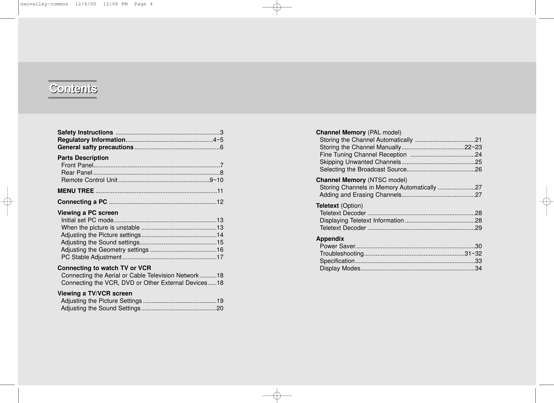 Safety Instructions .............................................................3Regulatory Information...................................................4~5General safty precautions..................................................6Parts DescriptionFront Panel..........................................................................7Rear Panel ..........................................................................8Remote Control Unit .....................................................9~10MENU TREE .......................................................................11Connecting a PC ...............................................................12Viewing a PC screenInitial set PC mode............................................................13When the picture is unstable ............................................13Adjusting the Picture settings............................................14Adjusting the Sound settings.............................................15Adjusting the Geometry settings .......................................16PC Stable Adjustment .......................................................17Connecting to watch TV or VCRConnecting the Aerial or Cable Television Network..........18 Connecting the VCR, DVD or Other External Devices.....18Viewing a TV/VCR screenAdjusting the Picture Settings ...........................................19Adjusting the Sound Settings............................................20Channel Memory (PAL model)  Storing the Channel Automatically ...................................21Storing the Channel Manually.....................................22~23Fine Tuning Channel Reception  ......................................24Skipping Unwanted Channels...........................................25Selecting the Broadcast Source........................................26Channel Memory (NTSC model)Storing Channels in Memory Automatically ......................27Adding and Erasing Channels...........................................27Teletext (Option)Teletext Decoder ...............................................................28Displaying Teletext Information .........................................28Teletext Decoder ...............................................................29AppendixPower Saver......................................................................30Troubleshooting...........................................................31~32Specification......................................................................33Display Modes...................................................................34ContentsContentsneovalley-common  12/6/00  12:08 PM  Page 4