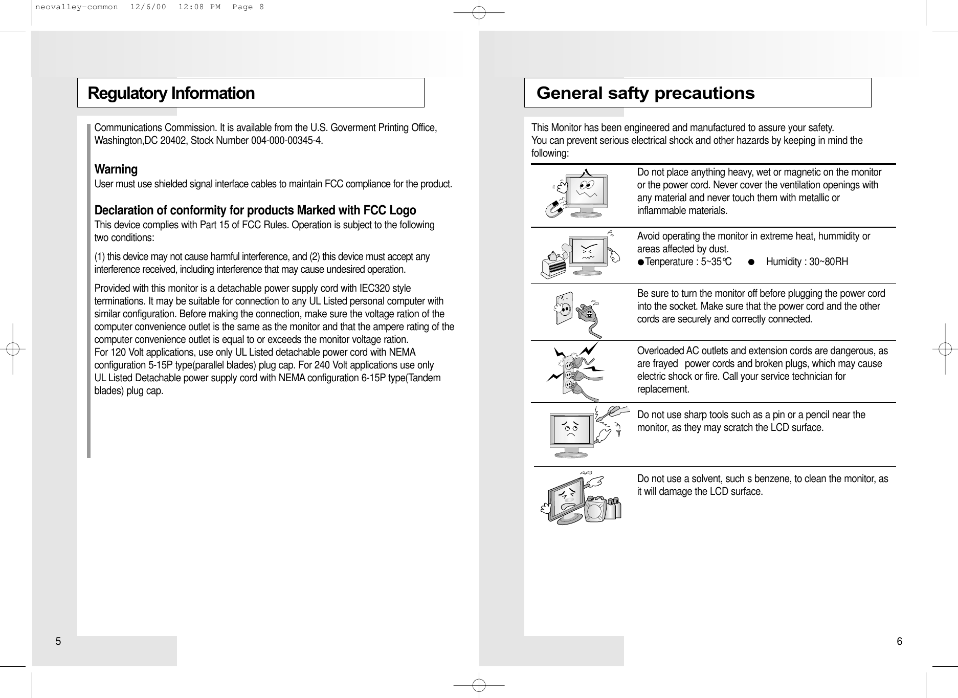 Regulatory InformationGeneral safty precautionsThis Monitor has been engineered and manufactured to assure your safety. You can prevent serious electrical shock and other hazards by keeping in mind the following:Do not place anything heavy, wet or magnetic on the monitor or the power cord. Never cover the ventilation openings with any material and never touch them with metallic or inflammable materials.Avoid operating the monitor in extreme heat, hummidity orareas affected by dust.Tenperature : 5~35°C             Humidity : 30~80RHBe sure to turn the monitor off before plugging the power cord into the socket. Make sure that the power cord and the other cords are securely and correctly connected.Overloaded AC outlets and extension cords are dangerous, as are frayed  power cords and broken plugs, which may cause electric shock or fire. Call your service technician for replacement.Do not use sharp tools such as a pin or a pencil near the monitor, as they may scratch the LCD surface.Do not use a solvent, such s benzene, to clean the monitor, as it will damage the LCD surface.Communications Commission. It is available from the U.S. Goverment Printing Office,Washington,DC 20402, Stock Number 004-000-00345-4.WarningUser must use shielded signal interface cables to maintain FCC compliance for the product.Declaration of conformity for products Marked with FCC LogoThis device complies with Part 15 of FCC Rules. Operation is subject to the following two conditions: (1) this device may not cause harmful interference, and (2) this device must accept any interference received, including interference that may cause undesired operation.Provided with this monitor is a detachable power supply cord with IEC320 style terminations. It may be suitable for connection to any UL Listed personal computer withsimilar configuration. Before making the connection, make sure the voltage ration of thecomputer convenience outlet is the same as the monitor and that the ampere rating of thecomputer convenience outlet is equal to or exceeds the monitor voltage ration.For 120 Volt applications, use only UL Listed detachable power cord with NEMAconfiguration 5-15P type(parallel blades) plug cap. For 240 Volt applications use only UL Listed Detachable power supply cord with NEMA configuration 6-15P type(Tandemblades) plug cap.5 6neovalley-common  12/6/00  12:08 PM  Page 8