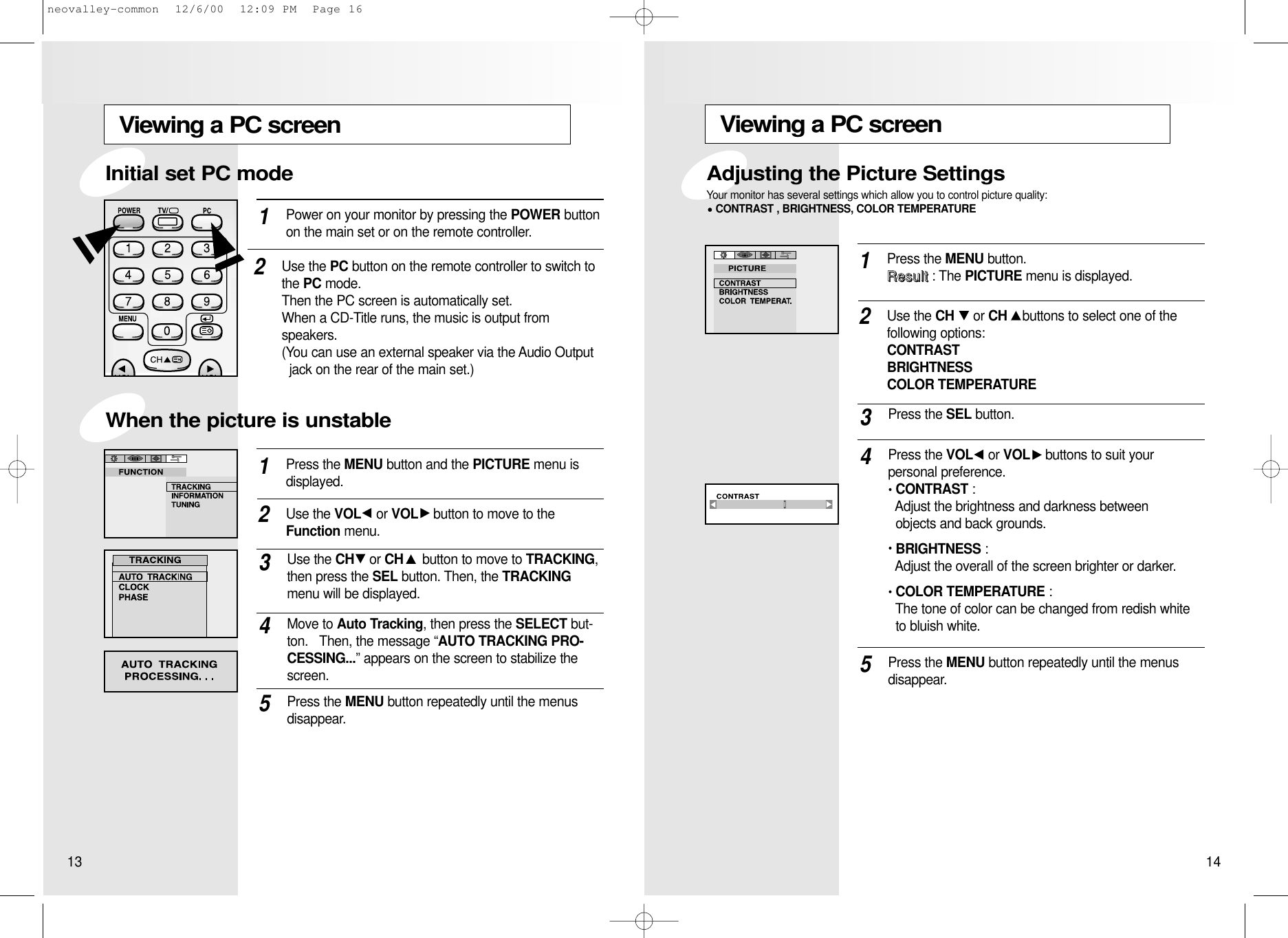 Viewing a PC screenPress the MENU button.RReessuulltt: The PICTURE menu is displayed.1Use the CH or CH buttons to select one of the following options:CONTRASTBRIGHTNESSCOLOR TEMPERATURE2Press the SEL button.3Press the VOL or VOL buttons to suit your personal preference.CONTRAST :Adjust the brightness and darkness between  objects and back grounds.BRIGHTNESS :Adjust the overall of the screen brighter or darker.COLOR TEMPERATURE : The tone of color can be changed from redish white to bluish white.4Press the MENU button repeatedly until the menusdisappear.5Adjusting the Picture SettingsYour monitor has several settings which allow you to control picture quality:CONTRAST , BRIGHTNESS, COLOR TEMPERATUREViewing a PC screenPress the MENU button and the PICTURE menu is displayed.1Use the VOL or VOL button to move to theFunction menu.2Use the CH or CH button to move to TRACKING,then press the SEL button. Then, the TRACKINGmenu will be displayed.3Move to Auto Tracking, then press the SELECT but-ton.   Then, the message “AUTO TRACKING PRO-CESSING...” appears on the screen to stabilize thescreen.4Press the MENU button repeatedly until the menusdisappear.5Power on your monitor by pressing the POWER buttonon the main set or on the remote controller.1Use the PC button on the remote controller to switch tothe PC mode.   Then the PC screen is automatically set.   When a CD-Title runs, the music is output from speakers.   (You can use an external speaker via the Audio Output  jack on the rear of the main set.)2When the picture is unstableInitial set PC mode13 14neovalley-common  12/6/00  12:09 PM  Page 16
