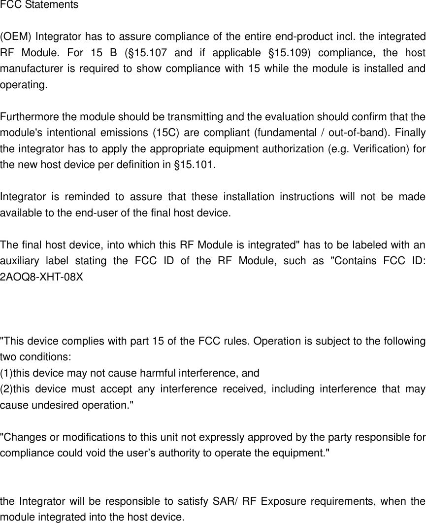  FCC Statements  (OEM) Integrator has to assure compliance of the entire end-product incl. the integrated RF  Module.  For  15  B  (§15.107  and  if  applicable  §15.109)  compliance,  the  host manufacturer is required to show compliance with 15 while the module is installed and operating.  Furthermore the module should be transmitting and the evaluation should confirm that the module&apos;s intentional emissions (15C) are compliant (fundamental / out-of-band). Finally the integrator has to apply the appropriate equipment authorization (e.g. Verification) for the new host device per definition in §15.101.  Integrator  is  reminded  to  assure  that  these  installation  instructions  will  not  be  made available to the end-user of the final host device.  The final host device, into which this RF Module is integrated&quot; has to be labeled with an auxiliary  label  stating  the  FCC  ID  of  the  RF  Module,  such  as  &quot;Contains  FCC  ID: 2AOQ8-XHT-08X    &quot;This device complies with part 15 of the FCC rules. Operation is subject to the following two conditions: (1)this device may not cause harmful interference, and (2)this  device  must  accept  any  interference  received,  including  interference  that  may cause undesired operation.&quot;  &quot;Changes or modifications to this unit not expressly approved by the party responsible for compliance could void the user’s authority to operate the equipment.&quot;   the Integrator will be responsible to satisfy SAR/ RF Exposure requirements, when the module integrated into the host device.           