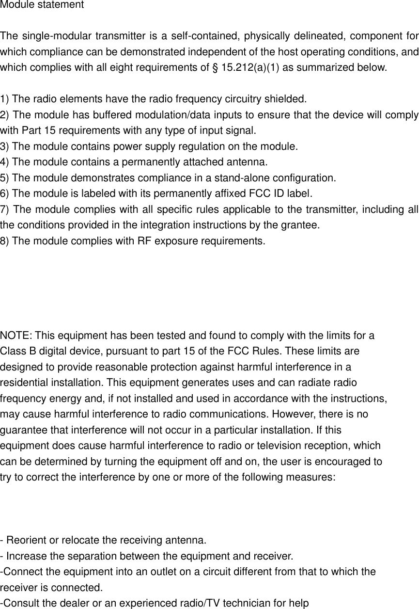    Module statement  The single-modular transmitter is a self-contained, physically delineated, component for which compliance can be demonstrated independent of the host operating conditions, and which complies with all eight requirements of § 15.212(a)(1) as summarized below.    1) The radio elements have the radio frequency circuitry shielded.     2) The module has buffered modulation/data inputs to ensure that the device will comply with Part 15 requirements with any type of input signal. 3) The module contains power supply regulation on the module. 4) The module contains a permanently attached antenna. 5) The module demonstrates compliance in a stand-alone configuration. 6) The module is labeled with its permanently affixed FCC ID label. 7) The module complies with all specific rules applicable to the transmitter, including all the conditions provided in the integration instructions by the grantee. 8) The module complies with RF exposure requirements.      NOTE: This equipment has been tested and found to comply with the limits for a Class B digital device, pursuant to part 15 of the FCC Rules. These limits are designed to provide reasonable protection against harmful interference in a residential installation. This equipment generates uses and can radiate radio frequency energy and, if not installed and used in accordance with the instructions, may cause harmful interference to radio communications. However, there is no guarantee that interference will not occur in a particular installation. If this equipment does cause harmful interference to radio or television reception, which can be determined by turning the equipment off and on, the user is encouraged to try to correct the interference by one or more of the following measures:    - Reorient or relocate the receiving antenna. - Increase the separation between the equipment and receiver. -Connect the equipment into an outlet on a circuit different from that to which the receiver is connected. -Consult the dealer or an experienced radio/TV technician for help  