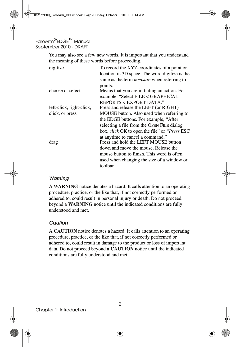 FaroArm®EDGE™ ManualSeptember 2010 - DRAFT2Chapter 1: IntroductionYou may also see a few new words. It is important that you understand the meaning of these words before proceeding.WarningA WARNING notice denotes a hazard. It calls attention to an operating procedure, practice, or the like that, if not correctly performed or adhered to, could result in personal injury or death. Do not proceed beyond a WARNING notice until the indicated conditions are fully understood and met.CautionA CAUTION notice denotes a hazard. It calls attention to an operating procedure, practice, or the like that, if not correctly performed or adhered to, could result in damage to the product or loss of important data. Do not proceed beyond a CAUTION notice until the indicated conditions are fully understood and met.digitize To record the XYZ coordinates of a point or location in 3D space. The word digitize is the same as the term measure when referring to points.choose or select Means that you are initiating an action. For example, “Select FILE &lt; GRAPHICAL REPORTS &lt; EXPORT DATA.”left-click, right-click, click, or pressPress and release the LEFT (or RIGHT) MOUSE button. Also used when referring to the EDGE buttons. For example, “After selecting a file from the OPEN FILE dialog box, click OK to open the file” or “Press ESC at anytime to cancel a command.”drag Press and hold the LEFT MOUSE button down and move the mouse. Release the mouse button to finish. This word is often used when changing the size of a window or toolbar.08M52E00_FaroArm_EDGE.book  Page 2  Friday, October 1, 2010  11:14 AM