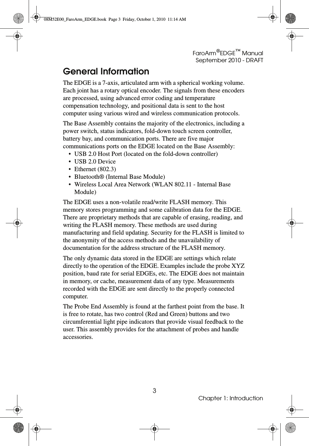 FaroArm®EDGE™ ManualSeptember 2010 - DRAFT3Chapter 1: IntroductionGeneral InformationThe EDGE is a 7-axis, articulated arm with a spherical working volume. Each joint has a rotary optical encoder. The signals from these encoders are processed, using advanced error coding and temperature compensation technology, and positional data is sent to the host computer using various wired and wireless communication protocols. The Base Assembly contains the majority of the electronics, including a power switch, status indicators, fold-down touch screen controller, battery bay, and communication ports. There are five major communications ports on the EDGE located on the Base Assembly:• USB 2.0 Host Port (located on the fold-down controller)• USB 2.0 Device • Ethernet (802.3) • Bluetooth® (Internal Base Module) • Wireless Local Area Network (WLAN 802.11 - Internal Base Module) The EDGE uses a non-volatile read/write FLASH memory. This memory stores programming and some calibration data for the EDGE. There are proprietary methods that are capable of erasing, reading, and writing the FLASH memory. These methods are used during manufacturing and field updating. Security for the FLASH is limited to the anonymity of the access methods and the unavailability of documentation for the address structure of the FLASH memory.The only dynamic data stored in the EDGE are settings which relate directly to the operation of the EDGE. Examples include the probe XYZ position, baud rate for serial EDGEs, etc. The EDGE does not maintain in memory, or cache, measurement data of any type. Measurements recorded with the EDGE are sent directly to the properly connected computer. The Probe End Assembly is found at the farthest point from the base. It is free to rotate, has two control (Red and Green) buttons and two circumferential light pipe indicators that provide visual feedback to the user. This assembly provides for the attachment of probes and handle accessories. 08M52E00_FaroArm_EDGE.book  Page 3  Friday, October 1, 2010  11:14 AM