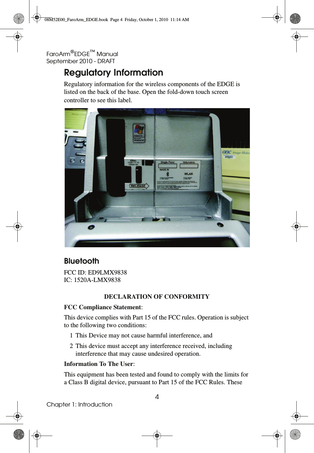 FaroArm®EDGE™ ManualSeptember 2010 - DRAFT4Chapter 1: IntroductionRegulatory InformationRegulatory information for the wireless components of the EDGE is listed on the back of the base. Open the fold-down touch screen controller to see this label. Bluetooth FCC ID: ED9LMX9838IC: 1520A-LMX9838DECLARATION OF CONFORMITY FCC Compliance Statement: This device complies with Part 15 of the FCC rules. Operation is subject to the following two conditions: 1 This Device may not cause harmful interference, and2 This device must accept any interference received, including interference that may cause undesired operation.Information To The User: This equipment has been tested and found to comply with the limits for a Class B digital device, pursuant to Part 15 of the FCC Rules. These 08M52E00_FaroArm_EDGE.book  Page 4  Friday, October 1, 2010  11:14 AM