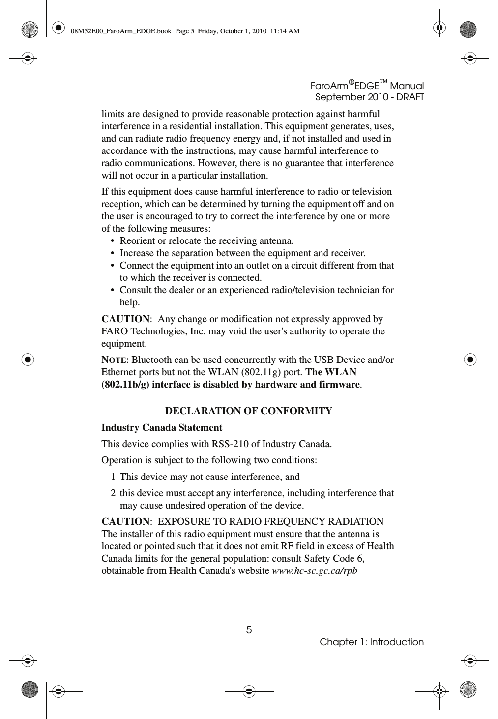 FaroArm®EDGE™ ManualSeptember 2010 - DRAFT5Chapter 1: Introductionlimits are designed to provide reasonable protection against harmful interference in a residential installation. This equipment generates, uses, and can radiate radio frequency energy and, if not installed and used in accordance with the instructions, may cause harmful interference to radio communications. However, there is no guarantee that interference will not occur in a particular installation.If this equipment does cause harmful interference to radio or television reception, which can be determined by turning the equipment off and on the user is encouraged to try to correct the interference by one or more of the following measures:• Reorient or relocate the receiving antenna.• Increase the separation between the equipment and receiver.• Connect the equipment into an outlet on a circuit different from that to which the receiver is connected.• Consult the dealer or an experienced radio/television technician for help.CAUTION:  Any change or modification not expressly approved by FARO Technologies, Inc. may void the user&apos;s authority to operate the equipment.NOTE: Bluetooth can be used concurrently with the USB Device and/or Ethernet ports but not the WLAN (802.11g) port. The WLAN  (802.11b/g) interface is disabled by hardware and firmware. DECLARATION OF CONFORMITY Industry Canada Statement This device complies with RSS-210 of Industry Canada.Operation is subject to the following two conditions:1 This device may not cause interference, and2 this device must accept any interference, including interference that may cause undesired operation of the device.CAUTION:  EXPOSURE TO RADIO FREQUENCY RADIATIONThe installer of this radio equipment must ensure that the antenna is located or pointed such that it does not emit RF field in excess of Health Canada limits for the general population: consult Safety Code 6, obtainable from Health Canada&apos;s website www.hc-sc.gc.ca/rpb 08M52E00_FaroArm_EDGE.book  Page 5  Friday, October 1, 2010  11:14 AM