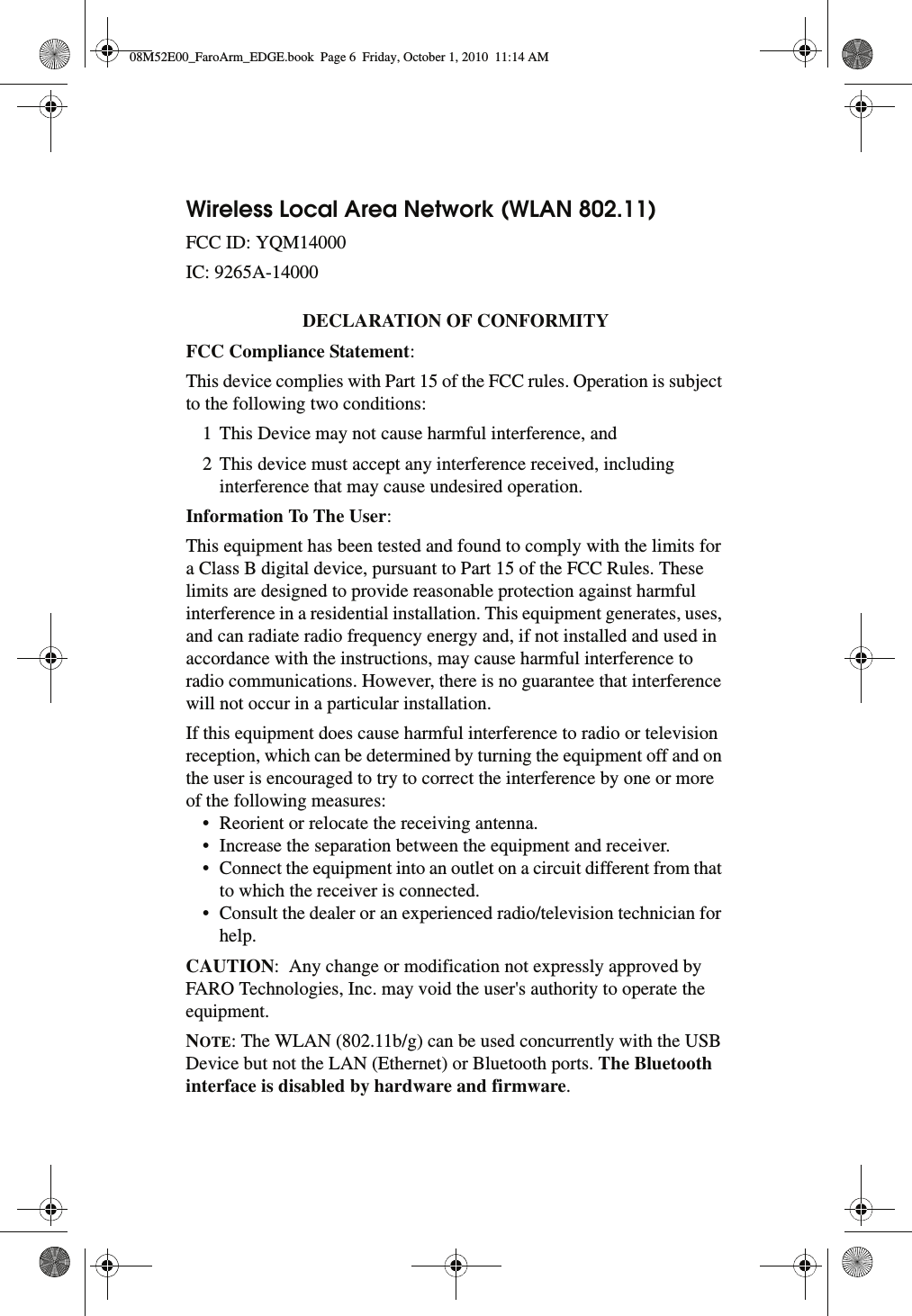 Wireless Local Area Network (WLAN 802.11) FCC ID: YQM14000IC: 9265A-14000DECLARATION OF CONFORMITY FCC Compliance Statement: This device complies with Part 15 of the FCC rules. Operation is subject to the following two conditions:1 This Device may not cause harmful interference, and2 This device must accept any interference received, including interference that may cause undesired operation.Information To The User: This equipment has been tested and found to comply with the limits for a Class B digital device, pursuant to Part 15 of the FCC Rules. These limits are designed to provide reasonable protection against harmful interference in a residential installation. This equipment generates, uses, and can radiate radio frequency energy and, if not installed and used in accordance with the instructions, may cause harmful interference to radio communications. However, there is no guarantee that interference will not occur in a particular installation.If this equipment does cause harmful interference to radio or television reception, which can be determined by turning the equipment off and on the user is encouraged to try to correct the interference by one or more of the following measures:• Reorient or relocate the receiving antenna.• Increase the separation between the equipment and receiver.• Connect the equipment into an outlet on a circuit different from that to which the receiver is connected.• Consult the dealer or an experienced radio/television technician for help.CAUTION:  Any change or modification not expressly approved by FARO Technologies, Inc. may void the user&apos;s authority to operate the equipment.NOTE: The WLAN (802.11b/g) can be used concurrently with the USB Device but not the LAN (Ethernet) or Bluetooth ports. The Bluetooth interface is disabled by hardware and firmware. 08M52E00_FaroArm_EDGE.book  Page 6  Friday, October 1, 2010  11:14 AM