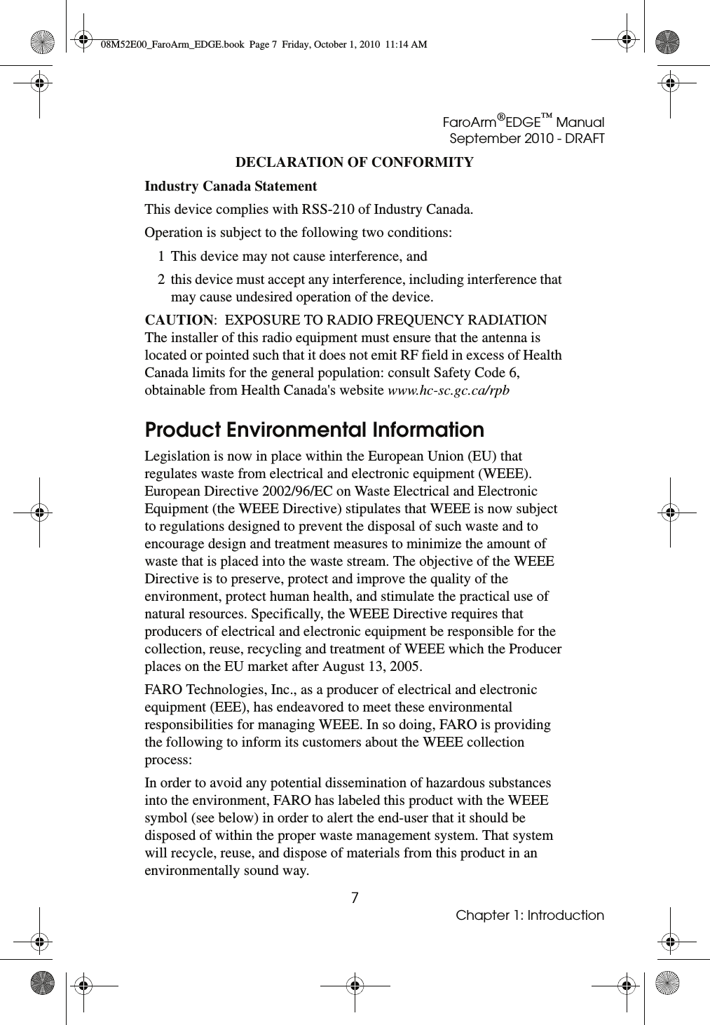 FaroArm®EDGE™ ManualSeptember 2010 - DRAFT7Chapter 1: IntroductionDECLARATION OF CONFORMITY Industry Canada Statement This device complies with RSS-210 of Industry Canada.Operation is subject to the following two conditions: 1 This device may not cause interference, and2 this device must accept any interference, including interference that may cause undesired operation of the device.CAUTION:  EXPOSURE TO RADIO FREQUENCY RADIATIONThe installer of this radio equipment must ensure that the antenna is located or pointed such that it does not emit RF field in excess of Health Canada limits for the general population: consult Safety Code 6, obtainable from Health Canada&apos;s website www.hc-sc.gc.ca/rpb Product Environmental InformationLegislation is now in place within the European Union (EU) that regulates waste from electrical and electronic equipment (WEEE). European Directive 2002/96/EC on Waste Electrical and Electronic Equipment (the WEEE Directive) stipulates that WEEE is now subject to regulations designed to prevent the disposal of such waste and to encourage design and treatment measures to minimize the amount of waste that is placed into the waste stream. The objective of the WEEE Directive is to preserve, protect and improve the quality of the environment, protect human health, and stimulate the practical use of natural resources. Specifically, the WEEE Directive requires that producers of electrical and electronic equipment be responsible for the collection, reuse, recycling and treatment of WEEE which the Producer places on the EU market after August 13, 2005. FARO Technologies, Inc., as a producer of electrical and electronic equipment (EEE), has endeavored to meet these environmental responsibilities for managing WEEE. In so doing, FARO is providing the following to inform its customers about the WEEE collection process:In order to avoid any potential dissemination of hazardous substances into the environment, FARO has labeled this product with the WEEE symbol (see below) in order to alert the end-user that it should be disposed of within the proper waste management system. That system will recycle, reuse, and dispose of materials from this product in an environmentally sound way.08M52E00_FaroArm_EDGE.book  Page 7  Friday, October 1, 2010  11:14 AM