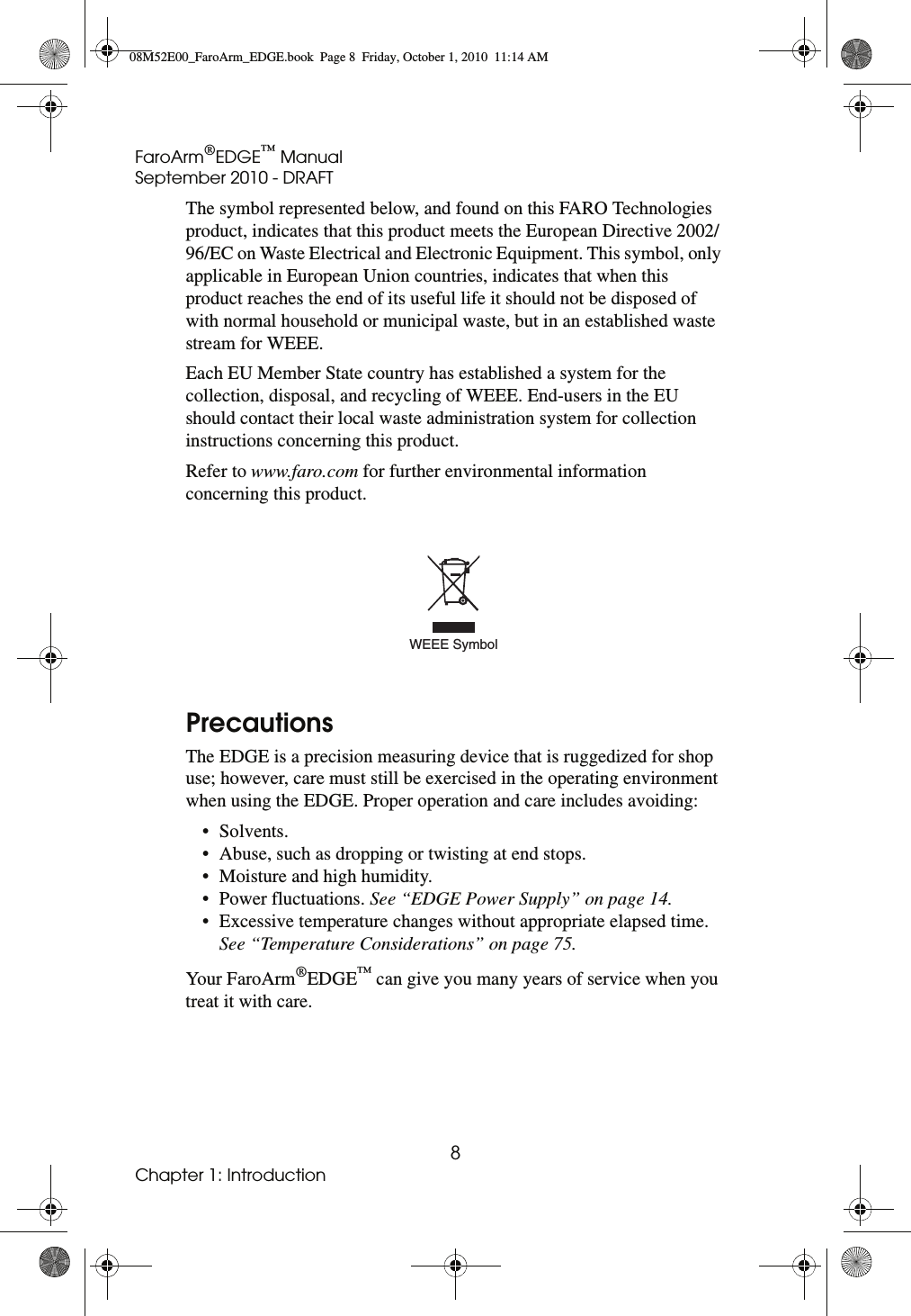 FaroArm®EDGE™ ManualSeptember 2010 - DRAFT8Chapter 1: IntroductionThe symbol represented below, and found on this FARO Technologies product, indicates that this product meets the European Directive 2002/96/EC on Waste Electrical and Electronic Equipment. This symbol, only applicable in European Union countries, indicates that when this product reaches the end of its useful life it should not be disposed of with normal household or municipal waste, but in an established waste stream for WEEE.Each EU Member State country has established a system for the collection, disposal, and recycling of WEEE. End-users in the EU should contact their local waste administration system for collection instructions concerning this product.Refer to www.faro.com for further environmental information concerning this product.PrecautionsThe EDGE is a precision measuring device that is ruggedized for shop use; however, care must still be exercised in the operating environment when using the EDGE. Proper operation and care includes avoiding:• Solvents.• Abuse, such as dropping or twisting at end stops.• Moisture and high humidity.• Power fluctuations. See “EDGE Power Supply” on page 14.• Excessive temperature changes without appropriate elapsed time. See “Temperature Considerations” on page 75.You r FaroA rm®EDGE™ can give you many years of service when you treat it with care.WEEE Symbol08M52E00_FaroArm_EDGE.book  Page 8  Friday, October 1, 2010  11:14 AM