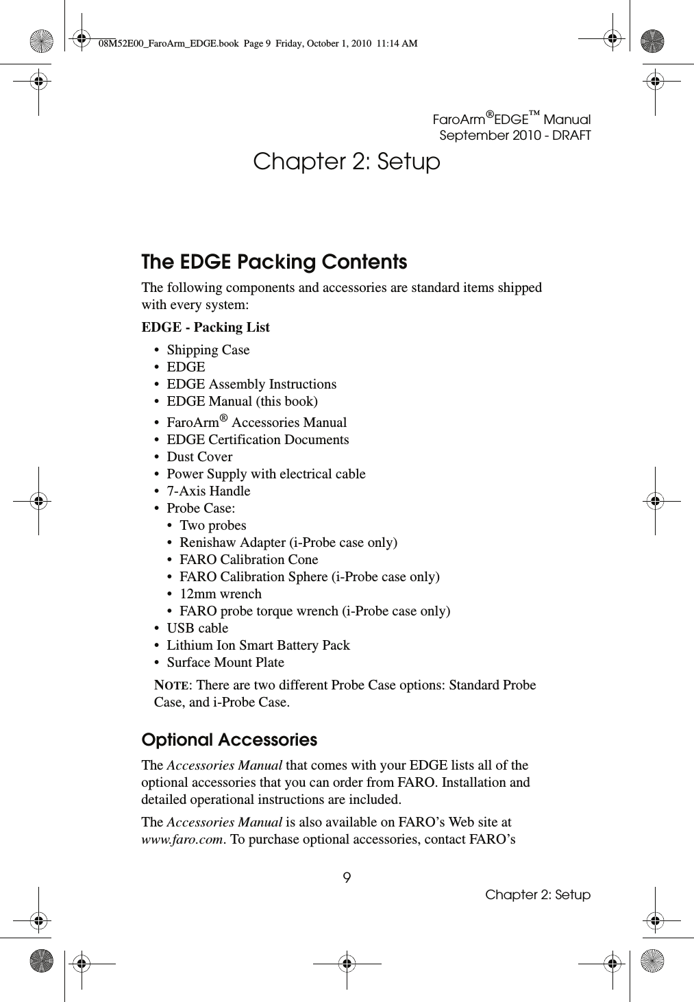 FaroArm®EDGE™ ManualSeptember 2010 - DRAFT9Chapter 2: SetupChapter 2: SetupThe EDGE Packing ContentsThe following components and accessories are standard items shipped with every system:EDGE - Packing List • Shipping Case• EDGE• EDGE Assembly Instructions• EDGE Manual (this book)•FaroArm® Accessories Manual• EDGE Certification Documents• Dust Cover• Power Supply with electrical cable• 7-Axis Handle•Probe Case:•Two probes• Renishaw Adapter (i-Probe case only)• FARO Calibration Cone• FARO Calibration Sphere (i-Probe case only)• 12mm wrench• FARO probe torque wrench (i-Probe case only)• USB cable• Lithium Ion Smart Battery Pack• Surface Mount PlateNOTE: There are two different Probe Case options: Standard Probe Case, and i-Probe Case. Optional AccessoriesThe Accessories Manual that comes with your EDGE lists all of the optional accessories that you can order from FARO. Installation and detailed operational instructions are included. The Accessories Manual is also available on FARO’s Web site at www.faro.com. To purchase optional accessories, contact FARO’s 08M52E00_FaroArm_EDGE.book  Page 9  Friday, October 1, 2010  11:14 AM