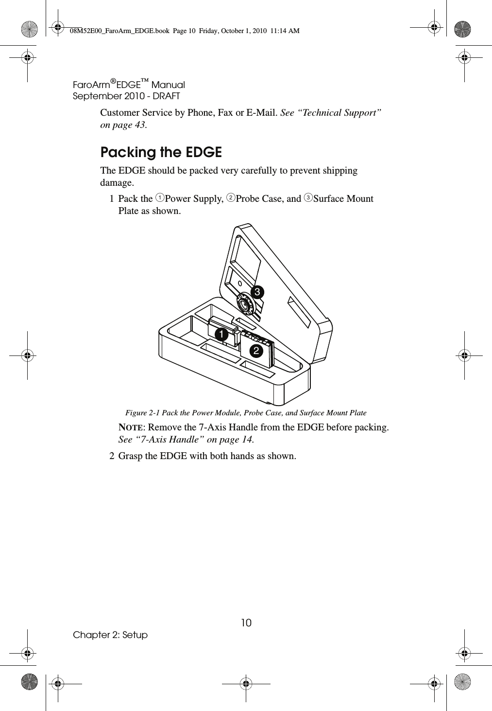 FaroArm®EDGE™ ManualSeptember 2010 - DRAFT10Chapter 2: SetupCustomer Service by Phone, Fax or E-Mail. See “Technical Support” on page 43.Packing the EDGEThe EDGE should be packed very carefully to prevent shipping damage.1 Pack the !Power Supply, &quot;Probe Case, and #Surface Mount Plate as shown.NOTE: Remove the 7-Axis Handle from the EDGE before packing. See “7-Axis Handle” on page 14. 2 Grasp the EDGE with both hands as shown.Figure 2-1 Pack the Power Module, Probe Case, and Surface Mount Plate12308M52E00_FaroArm_EDGE.book  Page 10  Friday, October 1, 2010  11:14 AM