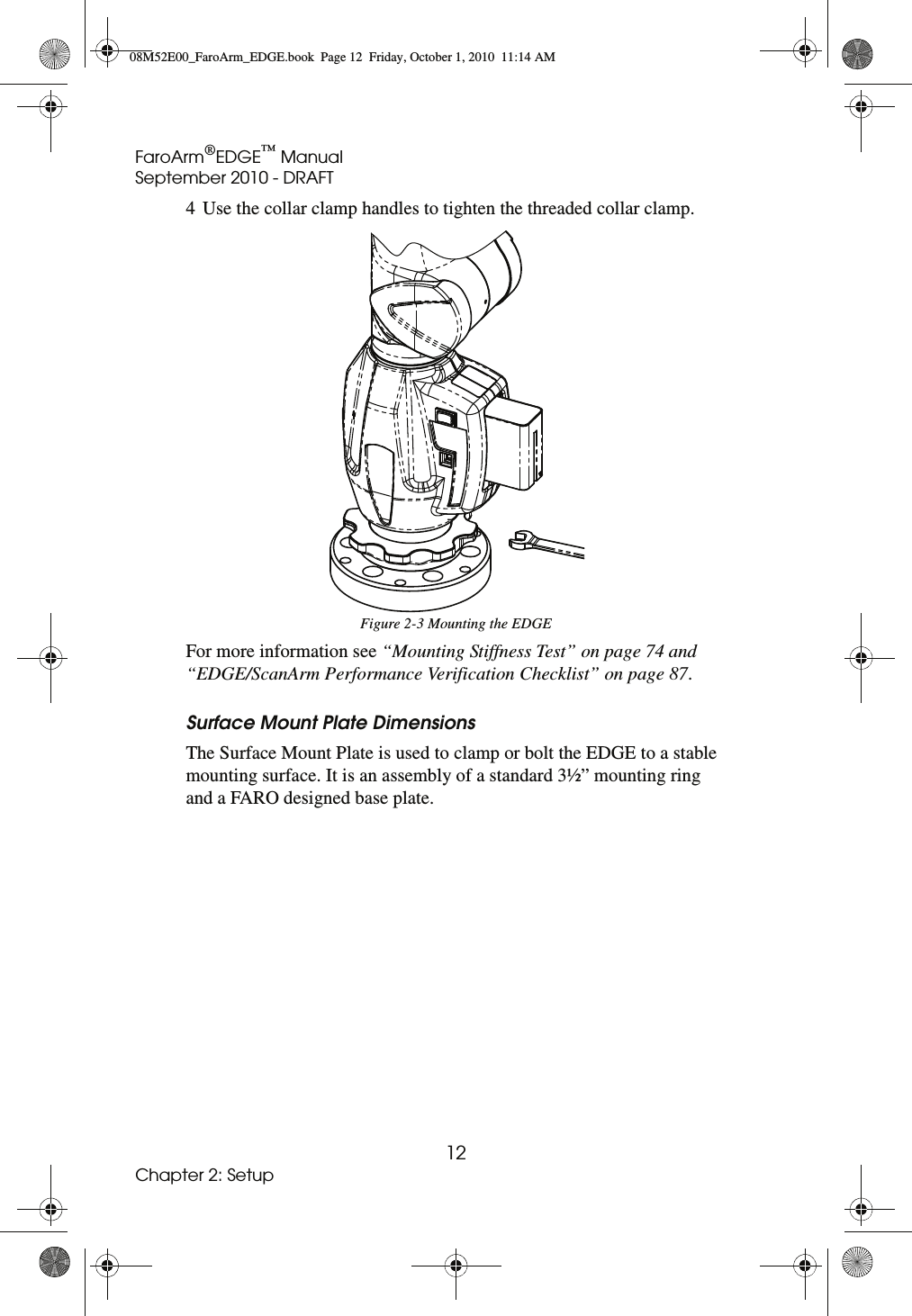 FaroArm®EDGE™ ManualSeptember 2010 - DRAFT12Chapter 2: Setup4 Use the collar clamp handles to tighten the threaded collar clamp. For more information see “Mounting Stiffness Test” on page 74 and “EDGE/ScanArm Performance Verification Checklist” on page 87.Surface Mount Plate DimensionsThe Surface Mount Plate is used to clamp or bolt the EDGE to a stable mounting surface. It is an assembly of a standard 3½” mounting ring and a FARO designed base plate.Figure 2-3 Mounting the EDGE08M52E00_FaroArm_EDGE.book  Page 12  Friday, October 1, 2010  11:14 AM