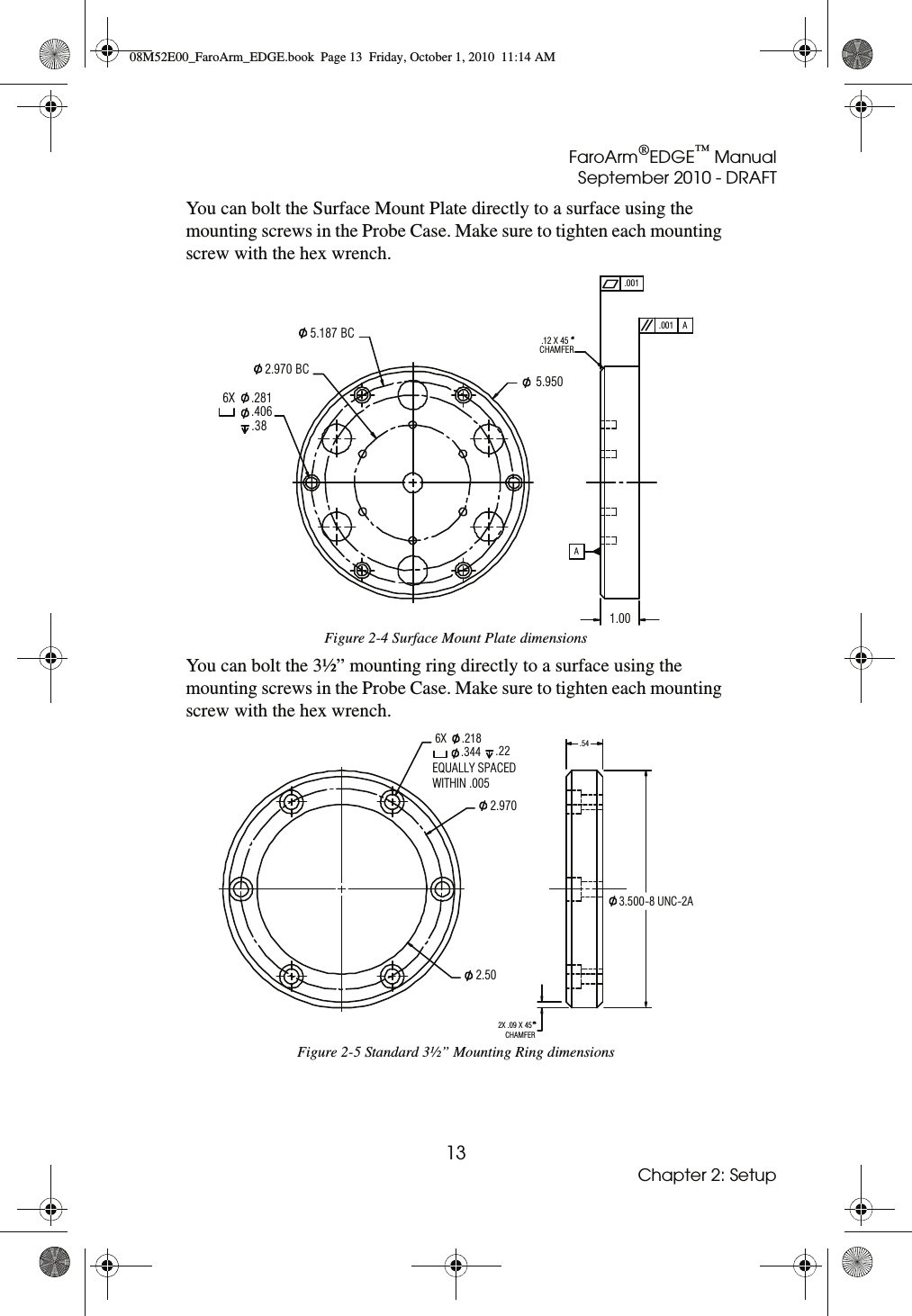 FaroArm®EDGE™ ManualSeptember 2010 - DRAFT13Chapter 2: SetupYou can bolt the Surface Mount Plate directly to a surface using the mounting screws in the Probe Case. Make sure to tighten each mounting screw with the hex wrench. You can bolt the 3½” mounting ring directly to a surface using the mounting screws in the Probe Case. Make sure to tighten each mounting screw with the hex wrench.Figure 2-4 Surface Mount Plate dimensionsFigure 2-5 Standard 3½” Mounting Ring dimensions5.950 BC2.970.406.38 BC5.1876X .281ACHAMFER.12 X 45.001.001A1.00EQUALLY SPACEDWITHIN .0053.500-8 UNC-2A2X .09 X 45CHAMFER.542.50  2.970.344 .226X .21808M52E00_FaroArm_EDGE.book  Page 13  Friday, October 1, 2010  11:14 AM